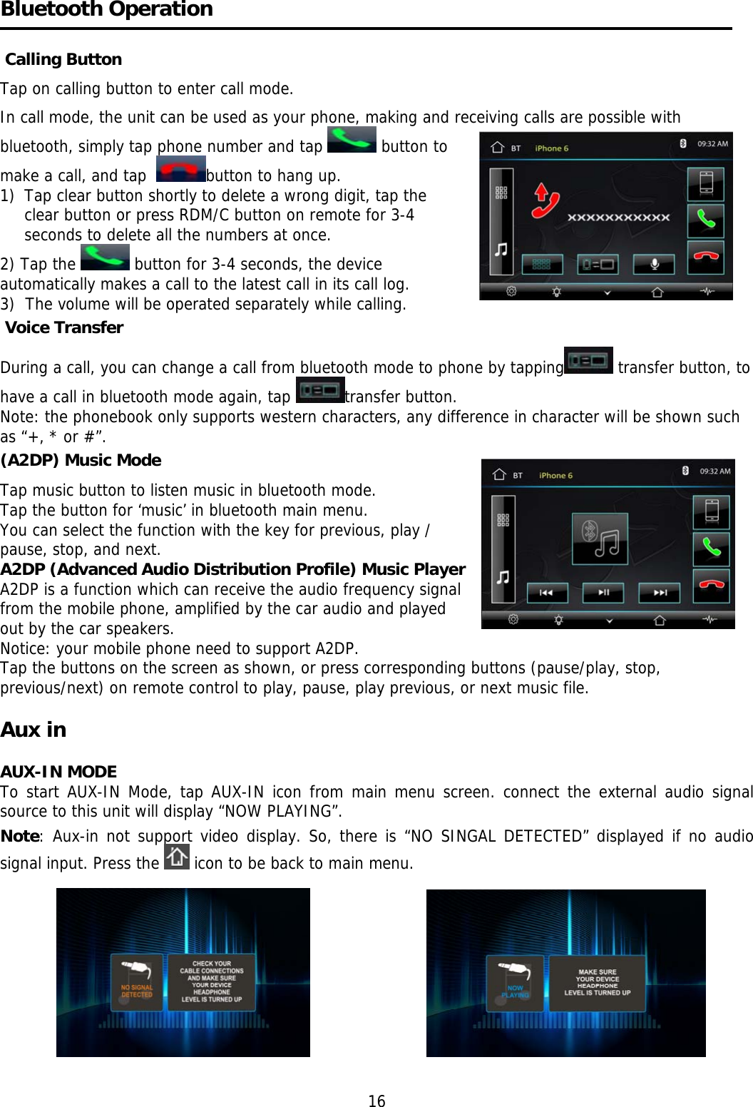     Bluetooth Operation    Calling Button Tap on calling button to enter call mode.  In call mode, the unit can be used as your phone, making and receiving calls are possible with bluetooth, simply tap phone number and tap   button to make a call, and tap   button to hang up. 1)  Tap clear button shortly to delete a wrong digit, tap the clear button or press RDM/C button on remote for 3-4 seconds to delete all the numbers at once. 2) Tap the   button for 3-4 seconds, the device automatically makes a call to the latest call in its call log.  3)  The volume will be operated separately while calling.   Voice Transfer During a call, you can change a call from bluetooth mode to phone by tapping  transfer button, to have a call in bluetooth mode again, tap  transfer button.  Note: the phonebook only supports western characters, any difference in character will be shown such as &ldquo;+, * or #&rdquo;. (A2DP) Music Mode Tap music button to listen music in bluetooth mode.    Tap the button for &lsquo;music&rsquo; in bluetooth main menu. You can select the function with the key for previous, play / pause, stop, and next. A2DP (Advanced Audio Distribution Profile) Music Player A2DP is a function which can receive the audio frequency signal from the mobile phone, amplified by the car audio and played out by the car speakers. Notice: your mobile phone need to support A2DP. Tap the buttons on the screen as shown, or press corresponding buttons (pause/play, stop, previous/next) on remote control to play, pause, play previous, or next music file.  Aux in     AUX-IN MODE To start AUX-IN Mode, tap AUX-IN icon from main menu screen. connect the external audio signal source to this unit will display &ldquo;NOW PLAYING&rdquo;. Note: Aux-in not support video display. So, there is &ldquo;NO SINGAL DETECTED&rdquo; displayed if no audio signal input. Press the   icon to be back to main menu.          16 
