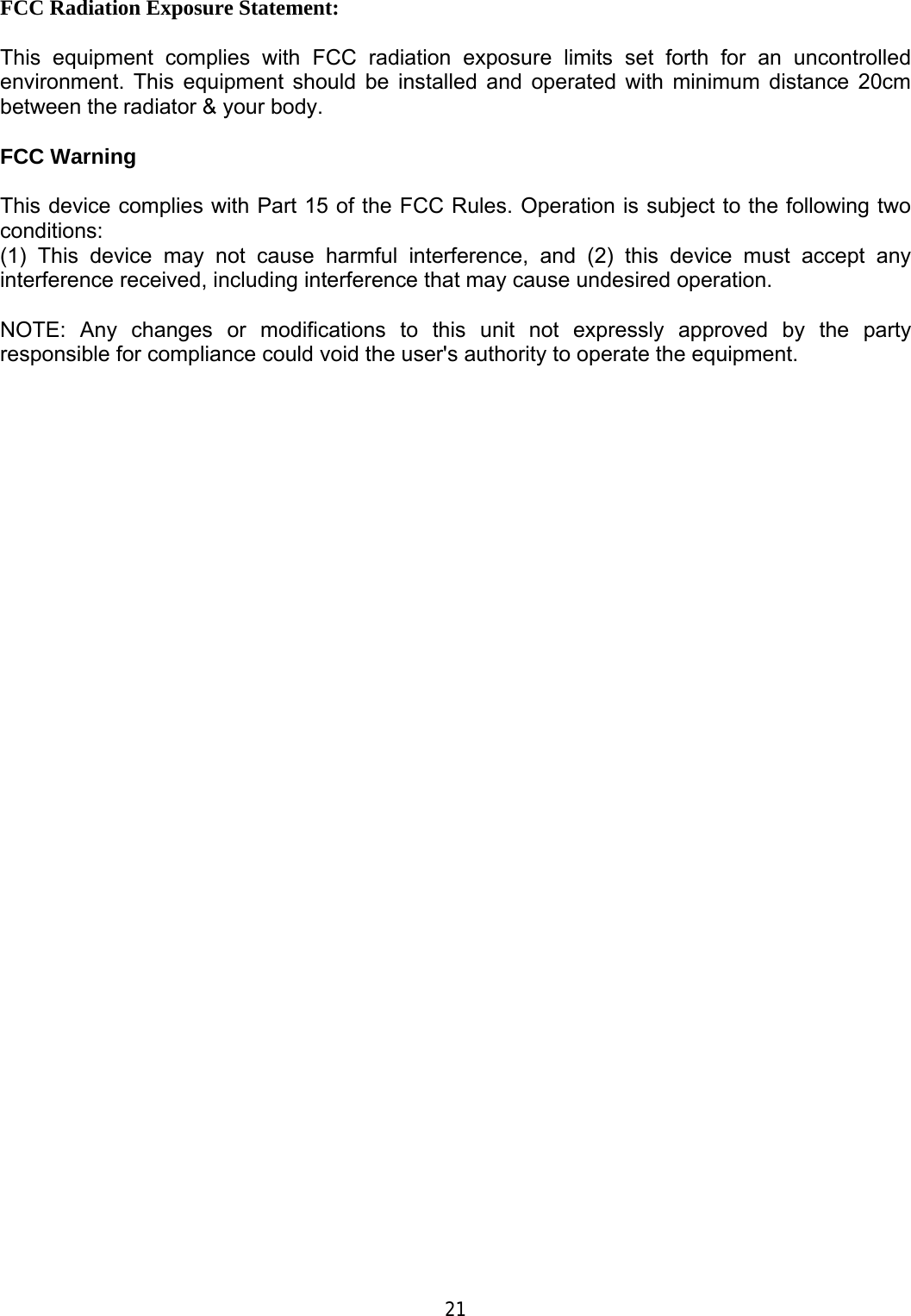      FCC Radiation Exposure Statement:  This equipment complies with FCC radiation exposure limits set forth for an uncontrolled environment. This equipment should be installed and operated with minimum distance 20cm between the radiator &amp; your body.  FCC Warning  This device complies with Part 15 of the FCC Rules. Operation is subject to the following two conditions: (1) This device may not cause harmful interference, and (2) this device must accept any interference received, including interference that may cause undesired operation.  NOTE: Any changes or modifications to this unit not expressly approved by the party responsible for compliance could void the user's authority to operate the equipment.                                        21 