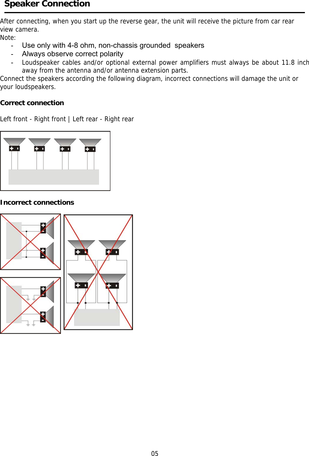       Speaker Connection    After connecting, when you start up the reverse gear, the unit will receive the picture from car rear view camera. Note: -  Use only with 4-8 ohm, non-chassis grounded  speakers -  Always observe correct polarity -  Loudspeaker cables and/or optional external power amplifiers must always be about 11.8 inch away from the antenna and/or antenna extension parts. Connect the speakers according the following diagram, incorrect connections will damage the unit or  your loudspeakers.  Correct connection  Left front - Right front | Left rear - Right rear    Incorrect connections                    05 