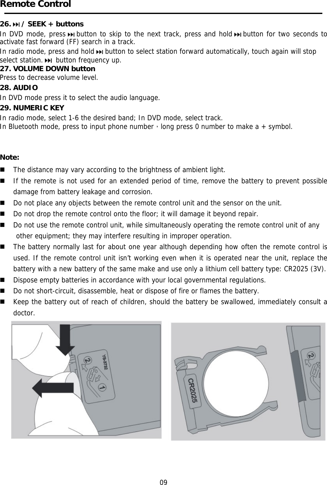     Remote Control    26.   / SEEK + buttons  In DVD mode, press   button to skip to the next track, press and hold   button for two seconds to activate fast forward (FF) search in a track.  In radio mode, press and hold   button to select station forward automatically, touch again will stop select station.   button frequency up. 27. VOLUME DOWN button Press to decrease volume level. 28. AUDIO In DVD mode press it to select the audio language. 29. NUMERIC KEY In radio mode, select 1-6 the desired band; In DVD mode, select track. In Bluetooth mode, press to input phone number，long press 0 number to make a + symbol.   Note:  The distance may vary according to the brightness of ambient light.   If the remote is not used for an extended period of time, remove the battery to prevent possible damage from battery leakage and corrosion.   Do not place any objects between the remote control unit and the sensor on the unit.   Do not drop the remote control onto the floor; it will damage it beyond repair.   Do not use the remote control unit, while simultaneously operating the remote control unit of any  other equipment; they may interfere resulting in improper operation.   The battery normally last for about one year although depending how often the remote control is used. If the remote control unit isn&rsquo;t working even when it is operated near the unit, replace the battery with a new battery of the same make and use only a lithium cell battery type: CR2025 (3V).   Dispose empty batteries in accordance with your local governmental regulations.   Do not short-circuit, disassemble, heat or dispose of fire or flames the battery.   Keep the battery out of reach of children, should the battery be swallowed, immediately consult a doctor.     09 
