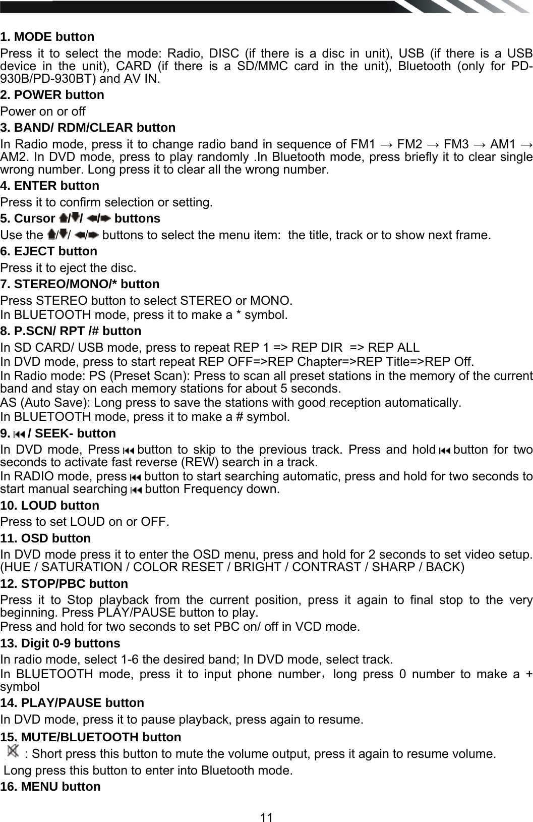   11 1. MODE button  Press it to select the mode: Radio, DISC (if there is a disc in unit), USB (if there is a USB device in the unit), CARD (if there is a SD/MMC card in the unit), Bluetooth (only for PD-930B/PD-930BT) and AV IN. 2. POWER button Power on or off 3. BAND/ RDM/CLEAR button In Radio mode, press it to change radio band in sequence of FM1  FM2  FM3  AM1  AM2. In DVD mode, press to play randomly .In Bluetooth mode, press briefly it to clear single wrong number. Long press it to clear all the wrong number. 4. ENTER button  Press it to confirm selection or setting. 5. Cursor  //  / buttons  Use the  //  / buttons to select the menu item:  the title, track or to show next frame. 6. EJECT button Press it to eject the disc. 7. STEREO/MONO/* button Press STEREO button to select STEREO or MONO. In BLUETOOTH mode, press it to make a * symbol. 8. P.SCN/ RPT /# button In SD CARD/ USB mode, press to repeat REP 1 => REP DIR  => REP ALL   In DVD mode, press to start repeat REP OFF=>REP Chapter=>REP Title=>REP Off. In Radio mode: PS (Preset Scan): Press to scan all preset stations in the memory of the current band and stay on each memory stations for about 5 seconds. AS (Auto Save): Long press to save the stations with good reception automatically.  In BLUETOOTH mode, press it to make a # symbol. 9.   / SEEK- button  In DVD mode, Press   button to skip to the previous track. Press and hold   button  for  two seconds to activate fast reverse (REW) search in a track.  In RADIO mode, press   button to start searching automatic, press and hold for two seconds to start manual searching   button Frequency down. 10. LOUD button Press to set LOUD on or OFF. 11. OSD button  In DVD mode press it to enter the OSD menu, press and hold for 2 seconds to set video setup. (HUE / SATURATION / COLOR RESET / BRIGHT / CONTRAST / SHARP / BACK) 12. STOP/PBC button Press it to Stop playback from the current position, press it again to final stop to the very beginning. Press PLAY/PAUSE button to play. Press and hold for two seconds to set PBC on/ off in VCD mode. 13. Digit 0-9 buttons In radio mode, select 1-6 the desired band; In DVD mode, select track. In BLUETOOTH mode, press it to input phone number，long press 0 number to make a + symbol 14. PLAY/PAUSE button In DVD mode, press it to pause playback, press again to resume. 15. MUTE/BLUETOOTH button : Short press this button to mute the volume output, press it again to resume volume.  Long press this button to enter into Bluetooth mode. 16. MENU button  