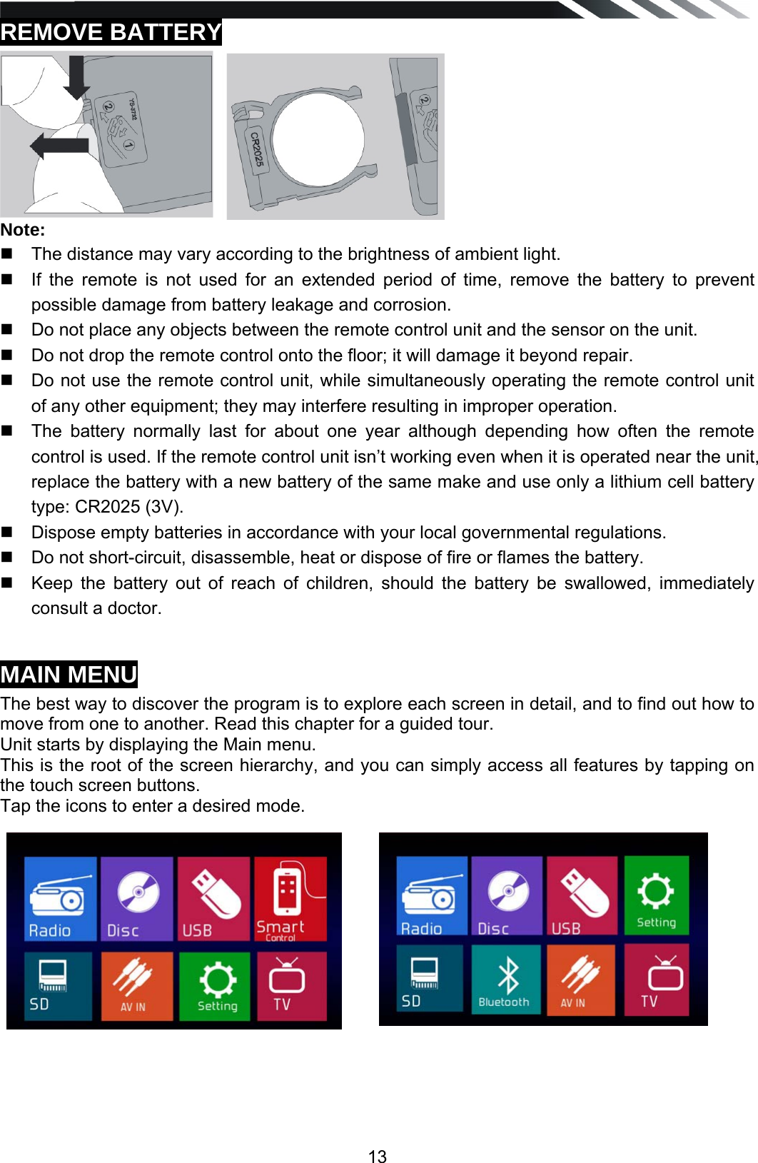   13REMOVE BATTERY  Note:   The distance may vary according to the brightness of ambient light.    If the remote is not used for an extended period of time, remove the battery to prevent possible damage from battery leakage and corrosion.    Do not place any objects between the remote control unit and the sensor on the unit.    Do not drop the remote control onto the floor; it will damage it beyond repair.    Do not use the remote control unit, while simultaneously operating the remote control unit of any other equipment; they may interfere resulting in improper operation.    The battery normally last for about one year although depending how often the remote control is used. If the remote control unit isn&rsquo;t working even when it is operated near the unit, replace the battery with a new battery of the same make and use only a lithium cell battery type: CR2025 (3V).    Dispose empty batteries in accordance with your local governmental regulations.    Do not short-circuit, disassemble, heat or dispose of fire or flames the battery.    Keep the battery out of reach of children, should the battery be swallowed, immediately consult a doctor.   MAIN MENU The best way to discover the program is to explore each screen in detail, and to find out how to move from one to another. Read this chapter for a guided tour. Unit starts by displaying the Main menu.  This is the root of the screen hierarchy, and you can simply access all features by tapping on the touch screen buttons. Tap the icons to enter a desired mode.                          