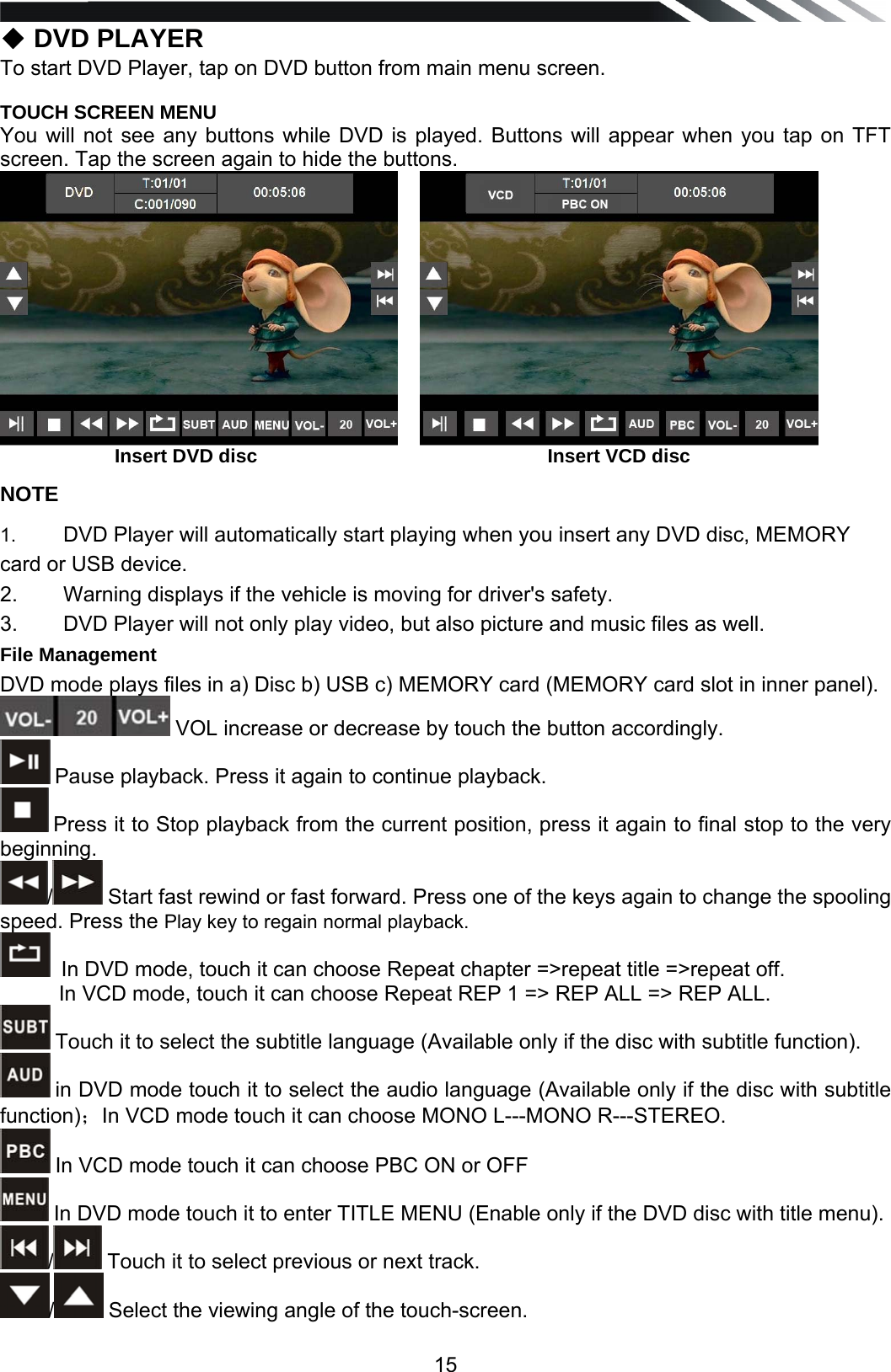   15◆ DVD PLAYER To start DVD Player, tap on DVD button from main menu screen.  TOUCH SCREEN MENU You will not see any buttons while DVD is played. Buttons will appear when you tap on TFT screen. Tap the screen again to hide the buttons.                       Insert DVD disc                                                      Insert VCD disc NOTE 1.   DVD Player will automatically start playing when you insert any DVD disc, MEMORY card or USB device. 2.   Warning displays if the vehicle is moving for driver's safety. 3.   DVD Player will not only play video, but also picture and music files as well. File Management DVD mode plays files in a) Disc b) USB c) MEMORY card (MEMORY card slot in inner panel).   VOL increase or decrease by touch the button accordingly.  Pause playback. Press it again to continue playback.  Press it to Stop playback from the current position, press it again to final stop to the very beginning. / Start fast rewind or fast forward. Press one of the keys again to change the spooling speed. Press the Play key to regain normal playback.   In DVD mode, touch it can choose Repeat chapter =>repeat title =>repeat off.           In VCD mode, touch it can choose Repeat REP 1 => REP ALL => REP ALL.  Touch it to select the subtitle language (Available only if the disc with subtitle function).  in DVD mode touch it to select the audio language (Available only if the disc with subtitle function)；In VCD mode touch it can choose MONO L---MONO R---STEREO.  In VCD mode touch it can choose PBC ON or OFF  In DVD mode touch it to enter TITLE MENU (Enable only if the DVD disc with title menu).  / Touch it to select previous or next track. / Select the viewing angle of the touch-screen. 
