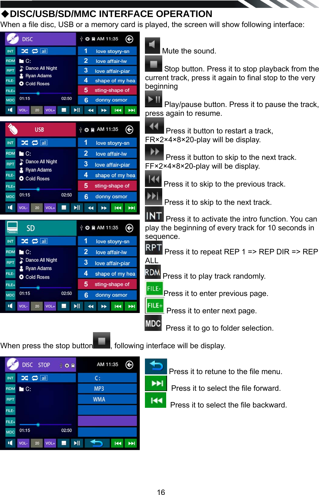   16◆DISC/USB/SD/MMC INTERFACE OPERATION When a file disc, USB or a memory card is played, the screen will show following interface:   Mute the sound.  Stop button. Press it to stop playback from the current track, press it again to final stop to the very beginning   Play/pause button. Press it to pause the track, press again to resume.  Press it button to restart a track, FR&times;2&times;4&times;8&times;20-play will be display.  Press it button to skip to the next track. FF&times;2&times;4&times;8&times;20-play will be display.  Press it to skip to the previous track.  Press it to skip to the next track.  Press it to activate the intro function. You can play the beginning of every track for 10 seconds in sequence.  Press it to repeat REP 1 => REP DIR => REP ALL  Press it to play track randomly. Press it to enter previous page.  Press it to enter next page.   Press it to go to folder selection. When press the stop button , following interface will be display.    Press it to retune to the file menu.   Press it to select the file forward.   Press it to select the file backward.         