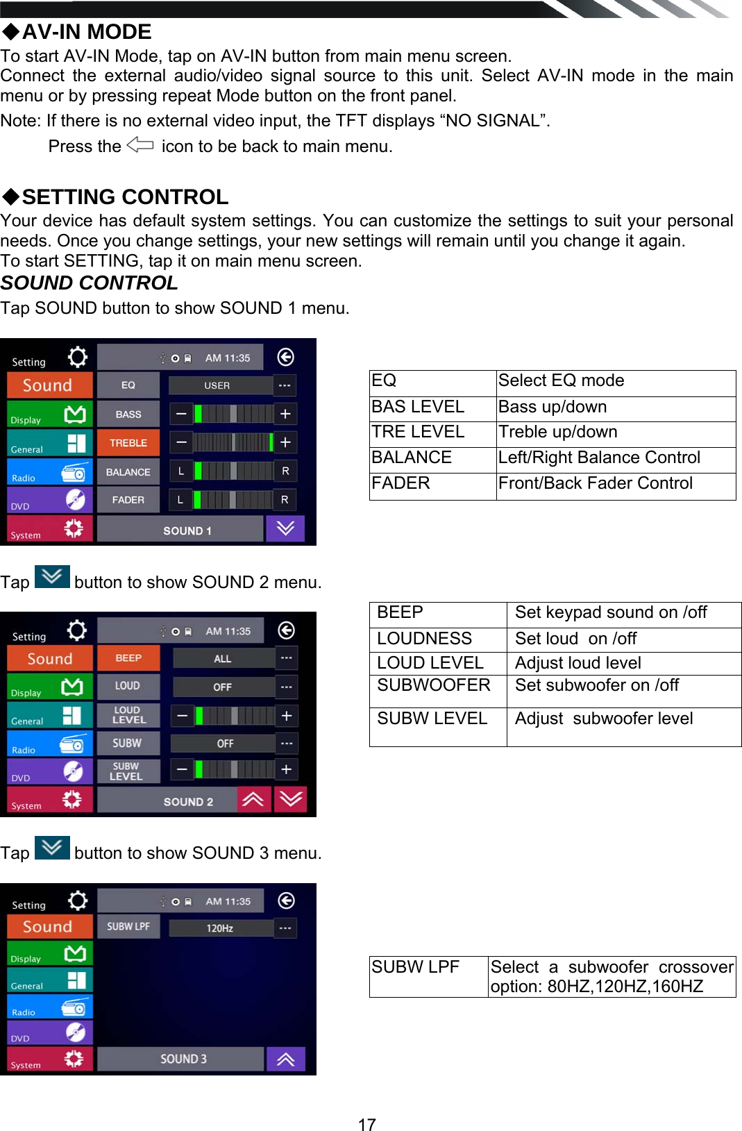   17◆AV-IN MODE To start AV-IN Mode, tap on AV-IN button from main menu screen. Connect the external audio/video signal source to this unit. Select AV-IN mode in the main menu or by pressing repeat Mode button on the front panel. Note: If there is no external video input, the TFT displays &ldquo;NO SIGNAL&rdquo;.  Press the    icon to be back to main menu.   ◆SETTING CONTROL Your device has default system settings. You can customize the settings to suit your personal needs. Once you change settings, your new settings will remain until you change it again. To start SETTING, tap it on main menu screen. SOUND CONTROL Tap SOUND button to show SOUND 1 menu.    Tap   button to show SOUND 2 menu.    Tap   button to show SOUND 3 menu.     EQ  Select EQ mode BAS LEVEL  Bass up/down TRE LEVEL  Treble up/down BALANCE  Left/Right Balance Control FADER  Front/Back Fader Control BEEP  Set keypad sound on /off LOUDNESS  Set loud  on /off LOUD LEVEL  Adjust loud level SUBWOOFER  Set subwoofer on /off SUBW LEVEL  Adjust  subwoofer level SUBW LPF  Select a subwoofer crossover option: 80HZ,120HZ,160HZ 