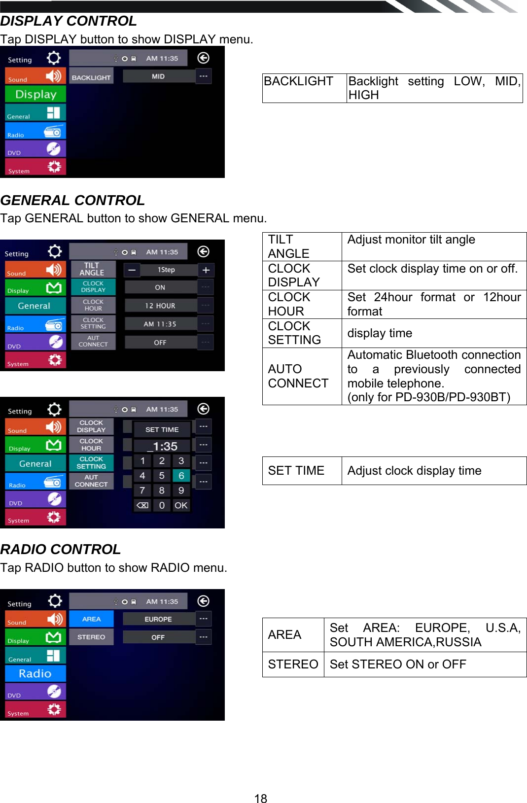   18DISPLAY CONTROL Tap DISPLAY button to show DISPLAY menu.   GENERAL CONTROL Tap GENERAL button to show GENERAL menu.       RADIO CONTROL Tap RADIO button to show RADIO menu.     BACKLIGHT  Backlight setting LOW, MID, HIGH TILT ANGLE Adjust monitor tilt angle CLOCK DISPLAY Set clock display time on or off.CLOCK HOUR Set 24hour format or 12hour format CLOCK SETTING  display time AUTO CONNECT Automatic Bluetooth connection to a previously connected mobile telephone. (only for PD-930B/PD-930BT) SET TIME  Adjust clock display time AREA  Set AREA: EUROPE, U.S.A, SOUTH AMERICA,RUSSIA STEREO Set STEREO ON or OFF 