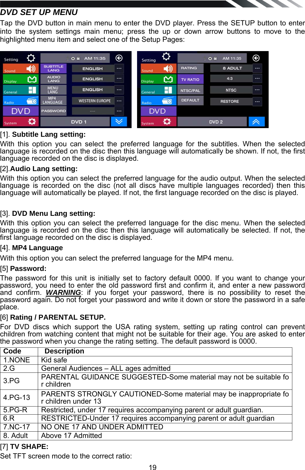   19DVD SET UP MENU  Tap the DVD button in main menu to enter the DVD player. Press the SETUP button to enter into the system settings main menu; press the up or down arrow buttons to move to the highlighted menu item and select one of the Setup Pages:       [1]. Subtitle Lang setting:       With this option you can select the preferred language for the subtitles. When the selected language is recorded on the disc then this language will automatically be shown. If not, the first language recorded on the disc is displayed. [2].Audio Lang setting: With this option you can select the preferred language for the audio output. When the selected language is recorded on the disc (not all discs have multiple languages recorded) then this language will automatically be played. If not, the first language recorded on the disc is played.  [3]. DVD Menu Lang setting: With this option you can select the preferred language for the disc menu. When the selected language is recorded on the disc then this language will automatically be selected. If not, the first language recorded on the disc is displayed. [4]. MP4 Language With this option you can select the preferred language for the MP4 menu.  [5] Password: The password for this unit is initially set to factory default 0000. If you want to change your password, you need to enter the old password first and confirm it, and enter a new password and confirm. WARNING: if you forget your password, there is no possibility to reset the password again. Do not forget your password and write it down or store the password in a safe place. [6] Rating / PARENTAL SETUP. For DVD discs which support the USA rating system, setting up rating control can prevent children from watching content that might not be suitable for their age. You are asked to enter the password when you change the rating setting. The default password is 0000. Code      Description 1.NONE Kid safe 2.G General Audiences &ndash; ALL ages admitted3.PG  PARENTAL GUIDANCE SUGGESTED-Some material may not be suitable for children 4.PG-13  PARENTS STRONGLY CAUTIONED-Some material may be inappropriate for children under 13 5.PG-R  Restricted, under 17 requires accompanying parent or adult guardian.6.R  RESTRICTED-Under 17 requires accompanying parent or adult guardian7.NC-17  NO ONE 17 AND UNDER ADMITTED8. Adult Above 17 Admitted [7] TV SHAPE: Set TFT screen mode to the correct ratio: 