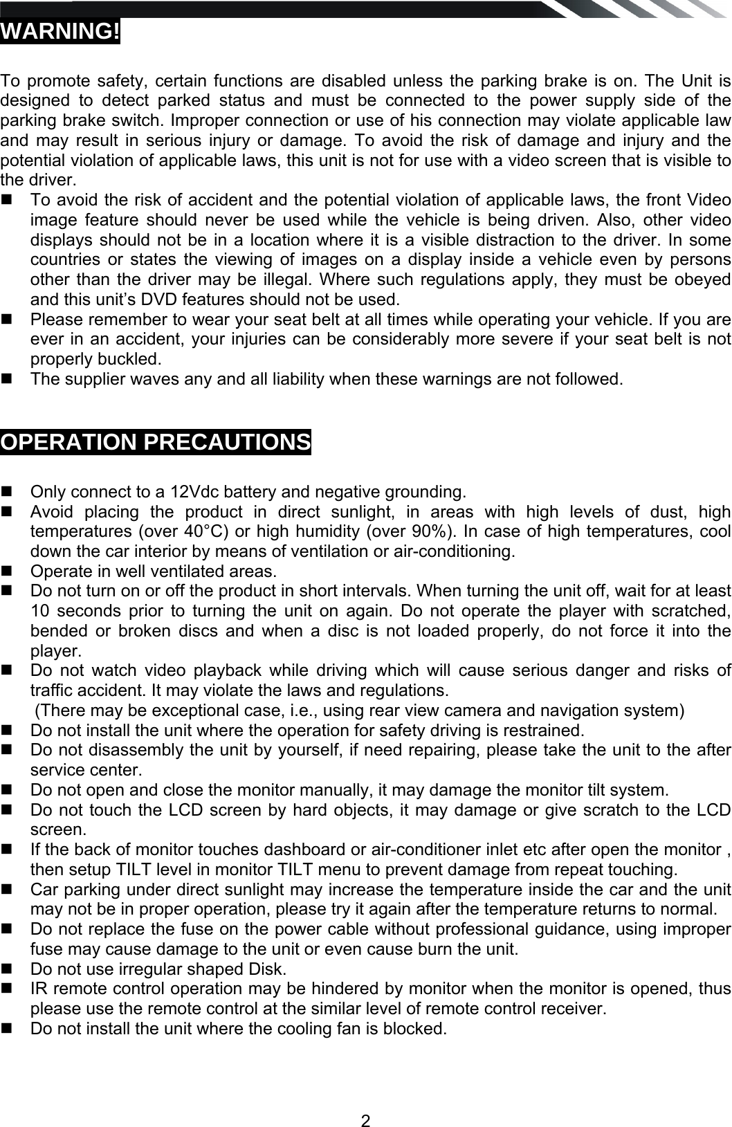   2WARNING!   To promote safety, certain functions are disabled unless the parking brake is on. The Unit is designed to detect parked status and must be connected to the power supply side of the parking brake switch. Improper connection or use of his connection may violate applicable law and may result in serious injury or damage. To avoid the risk of damage and injury and the potential violation of applicable laws, this unit is not for use with a video screen that is visible to the driver.    To avoid the risk of accident and the potential violation of applicable laws, the front Video image feature should never be used while the vehicle is being driven. Also, other video displays should not be in a location where it is a visible distraction to the driver. In some countries or states the viewing of images on a display inside a vehicle even by persons other than the driver may be illegal. Where such regulations apply, they must be obeyed and this unit&rsquo;s DVD features should not be used.    Please remember to wear your seat belt at all times while operating your vehicle. If you are ever in an accident, your injuries can be considerably more severe if your seat belt is not properly buckled.    The supplier waves any and all liability when these warnings are not followed.   OPERATION PRECAUTIONS     Only connect to a 12Vdc battery and negative grounding.    Avoid placing the product in direct sunlight, in areas with high levels of dust, high temperatures (over 40&deg;C) or high humidity (over 90%). In case of high temperatures, cool down the car interior by means of ventilation or air-conditioning.   Operate in well ventilated areas.    Do not turn on or off the product in short intervals. When turning the unit off, wait for at least 10 seconds prior to turning the unit on again. Do not operate the player with scratched, bended or broken discs and when a disc is not loaded properly, do not force it into the player.   Do not watch video playback while driving which will cause serious danger and risks of traffic accident. It may violate the laws and regulations. (There may be exceptional case, i.e., using rear view camera and navigation system)   Do not install the unit where the operation for safety driving is restrained.   Do not disassembly the unit by yourself, if need repairing, please take the unit to the after service center.   Do not open and close the monitor manually, it may damage the monitor tilt system.   Do not touch the LCD screen by hard objects, it may damage or give scratch to the LCD screen.   If the back of monitor touches dashboard or air-conditioner inlet etc after open the monitor , then setup TILT level in monitor TILT menu to prevent damage from repeat touching.   Car parking under direct sunlight may increase the temperature inside the car and the unit may not be in proper operation, please try it again after the temperature returns to normal.   Do not replace the fuse on the power cable without professional guidance, using improper fuse may cause damage to the unit or even cause burn the unit.   Do not use irregular shaped Disk.   IR remote control operation may be hindered by monitor when the monitor is opened, thus please use the remote control at the similar level of remote control receiver.   Do not install the unit where the cooling fan is blocked.  