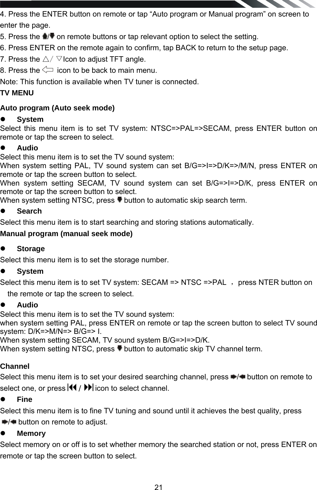   214. Press the ENTER button on remote or tap &ldquo;Auto program or Manual program&rdquo; on screen to enter the page. 5. Press the  / on remote buttons or tap relevant option to select the setting. 6. Press ENTER on the remote again to confirm, tap BACK to return to the setup page. 7. Press the △/ ▽Icon to adjust TFT angle. 8. Press the    icon to be back to main menu. Note: This function is available when TV tuner is connected. TV MENU Auto program (Auto seek mode) z System Select this menu item is to set TV system: NTSC=>PAL=>SECAM, press ENTER button on remote or tap the screen to select. z Audio Select this menu item is to set the TV sound system:  When system setting PAL, TV sound system can set B/G=>I=>D/K=>/M/N, press ENTER on remote or tap the screen button to select. When system setting SECAM, TV sound system can set B/G=>I=>D/K, press ENTER on remote or tap the screen button to select. When system setting NTSC, press   button to automatic skip search term. z Search Select this menu item is to start searching and storing stations automatically. Manual program (manual seek mode) z Storage Select this menu item is to set the storage number. z System Select this menu item is to set TV system: SECAM => NTSC =>PAL  ，press NTER button on the remote or tap the screen to select. z Audio Select this menu item is to set the TV sound system:  when system setting PAL, press ENTER on remote or tap the screen button to select TV sound system: D/K=>M/N=> B/G=> I. When system setting SECAM, TV sound system B/G=>I=>D/K. When system setting NTSC, press   button to automatic skip TV channel term.   Channel Select this menu item is to set your desired searching channel, press  / button on remote to select one, or press   /   icon to select channel. z Fine Select this menu item is to fine TV tuning and sound until it achieves the best quality, press / button on remote to adjust.  z Memory Select memory on or off is to set whether memory the searched station or not, press ENTER on remote or tap the screen button to select.   