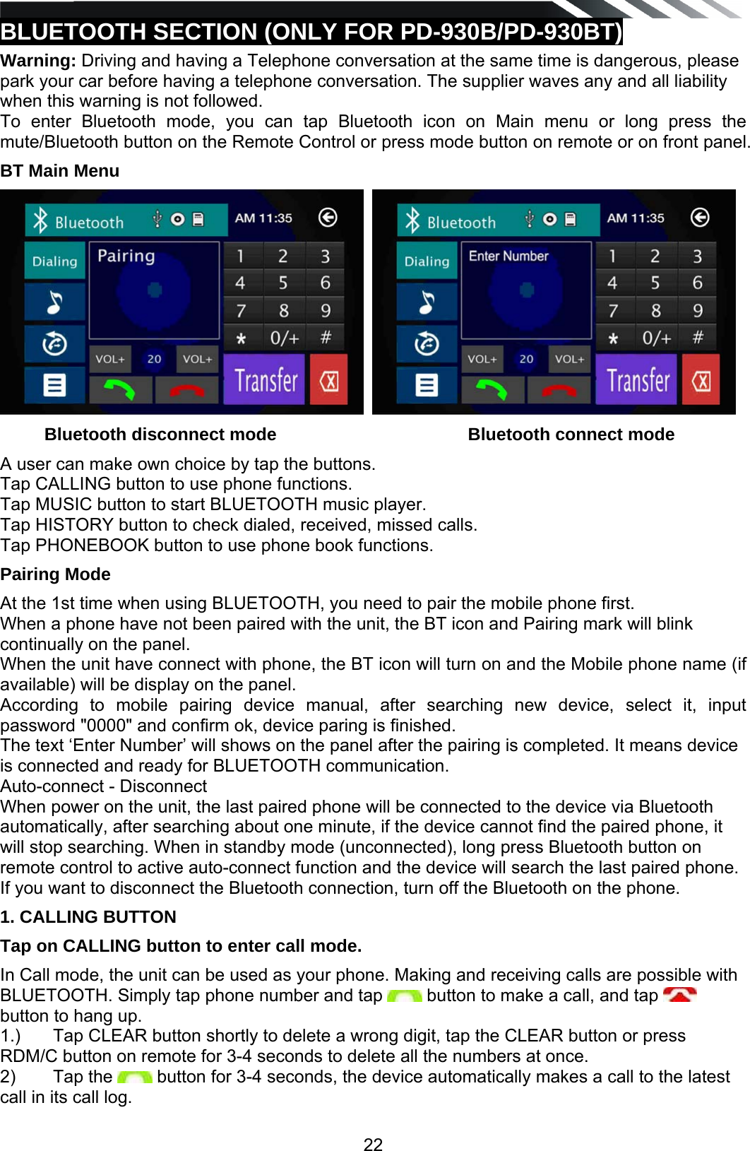   22BLUETOOTH SECTION (ONLY FOR PD-930B/PD-930BT) Warning: Driving and having a Telephone conversation at the same time is dangerous, please park your car before having a telephone conversation. The supplier waves any and all liability when this warning is not followed. To enter Bluetooth mode, you can tap Bluetooth icon on Main menu or long press the mute/Bluetooth button on the Remote Control or press mode button on remote or on front panel. BT Main Menu              Bluetooth disconnect mode                                       Bluetooth connect mode A user can make own choice by tap the buttons. Tap CALLING button to use phone functions. Tap MUSIC button to start BLUETOOTH music player. Tap HISTORY button to check dialed, received, missed calls. Tap PHONEBOOK button to use phone book functions. Pairing Mode   At the 1st time when using BLUETOOTH, you need to pair the mobile phone first. When a phone have not been paired with the unit, the BT icon and Pairing mark will blink continually on the panel.  When the unit have connect with phone, the BT icon will turn on and the Mobile phone name (if available) will be display on the panel. According to mobile pairing device manual, after searching new device, select it, input password "0000" and confirm ok, device paring is finished.  The text &lsquo;Enter Number&rsquo; will shows on the panel after the pairing is completed. It means device is connected and ready for BLUETOOTH communication.  Auto-connect - Disconnect When power on the unit, the last paired phone will be connected to the device via Bluetooth automatically, after searching about one minute, if the device cannot find the paired phone, it will stop searching. When in standby mode (unconnected), long press Bluetooth button on remote control to active auto-connect function and the device will search the last paired phone. If you want to disconnect the Bluetooth connection, turn off the Bluetooth on the phone. 1. CALLING BUTTON Tap on CALLING button to enter call mode. In Call mode, the unit can be used as your phone. Making and receiving calls are possible with BLUETOOTH. Simply tap phone number and tap   button to make a call, and tap   button to hang up. 1.)   Tap CLEAR button shortly to delete a wrong digit, tap the CLEAR button or press RDM/C button on remote for 3-4 seconds to delete all the numbers at once. 2)   Tap the   button for 3-4 seconds, the device automatically makes a call to the latest call in its call log.  