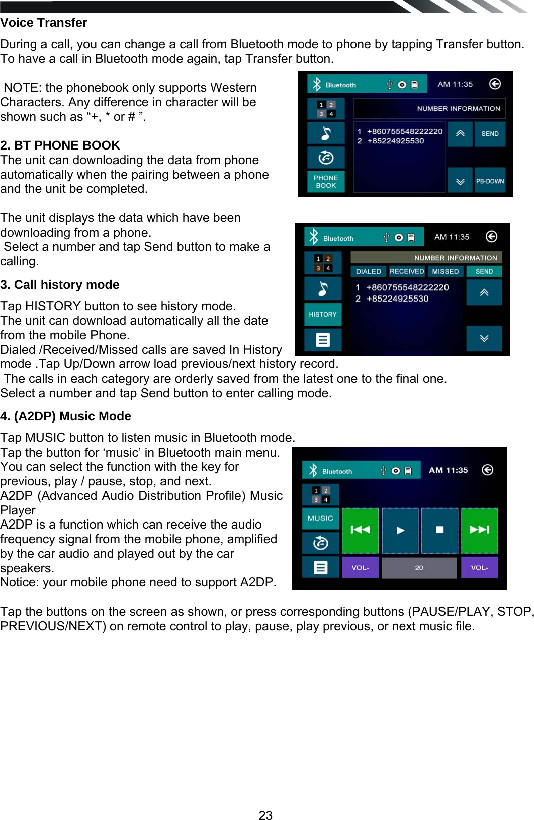   23Voice Transfer During a call, you can change a call from Bluetooth mode to phone by tapping Transfer button. To have a call in Bluetooth mode again, tap Transfer button.   NOTE: the phonebook only supports Western Characters. Any difference in character will be shown such as &ldquo;+, * or # &rdquo;.   2. BT PHONE BOOK The unit can downloading the data from phone  automatically when the pairing between a phone and the unit be completed.   The unit displays the data which have been downloading from a phone.   Select a number and tap Send button to make a calling.  3. Call history mode Tap HISTORY button to see history mode.  The unit can download automatically all the date from the mobile Phone. Dialed /Received/Missed calls are saved In History mode .Tap Up/Down arrow load previous/next history record.  The calls in each category are orderly saved from the latest one to the final one. Select a number and tap Send button to enter calling mode. 4. (A2DP) Music Mode Tap MUSIC button to listen music in Bluetooth mode. Tap the button for &lsquo;music&rsquo; in Bluetooth main menu. You can select the function with the key for previous, play / pause, stop, and next. A2DP (Advanced Audio Distribution Profile) Music Player A2DP is a function which can receive the audio frequency signal from the mobile phone, amplified by the car audio and played out by the car speakers. Notice: your mobile phone need to support A2DP.  Tap the buttons on the screen as shown, or press corresponding buttons (PAUSE/PLAY, STOP, PREVIOUS/NEXT) on remote control to play, pause, play previous, or next music file.            