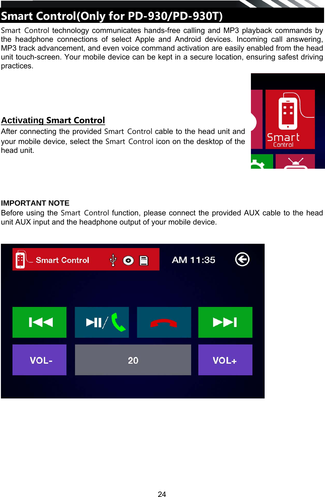   24Smart Control(Only for PD-930/PD-930T)   Smart Control technology communicates hands-free calling and MP3 playback commands by the headphone connections of select Apple and Android devices. Incoming call answering, MP3 track advancement, and even voice command activation are easily enabled from the head unit touch-screen. Your mobile device can be kept in a secure location, ensuring safest driving practices.      Activating Smart Control After connecting the provided Smart Control cable to the head unit and your mobile device, select the Smart Control icon on the desktop of the head unit.        IMPORTANT NOTE Before using the Smart Control function, please connect the provided AUX cable to the head unit AUX input and the headphone output of your mobile device.              