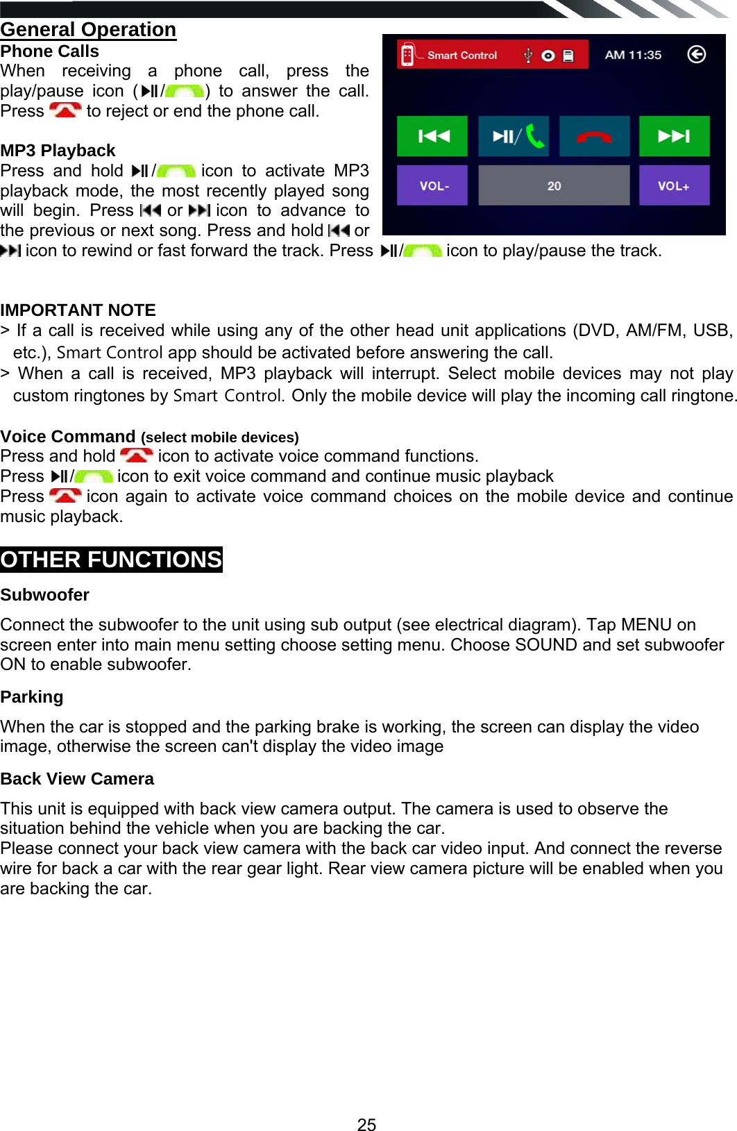   25General Operation  Phone Calls When receiving a phone call, press the play/pause icon ( /) to answer the call. Press   to reject or end the phone call.   MP3 Playback Press and hold  / icon to activate MP3 playback mode, the most recently played song will begin. Press   or   icon to advance to the previous or next song. Press and hold   or  icon to rewind or fast forward the track. Press  / icon to play/pause the track.     IMPORTANT NOTE > If a call is received while using any of the other head unit applications (DVD, AM/FM, USB, etc.), Smart Control app should be activated before answering the call. > When a call is received, MP3 playback will interrupt. Select mobile devices may not play custom ringtones by Smart Control. Only the mobile device will play the incoming call ringtone.  Voice Command (select mobile devices) Press and hold   icon to activate voice command functions. Press  / icon to exit voice command and continue music playback Press   icon again to activate voice command choices on the mobile device and continue music playback.  OTHER FUNCTIONS Subwoofer Connect the subwoofer to the unit using sub output (see electrical diagram). Tap MENU on screen enter into main menu setting choose setting menu. Choose SOUND and set subwoofer ON to enable subwoofer. Parking When the car is stopped and the parking brake is working, the screen can display the video image, otherwise the screen can't display the video image Back View Camera This unit is equipped with back view camera output. The camera is used to observe the situation behind the vehicle when you are backing the car. Please connect your back view camera with the back car video input. And connect the reverse wire for back a car with the rear gear light. Rear view camera picture will be enabled when you are backing the car.           