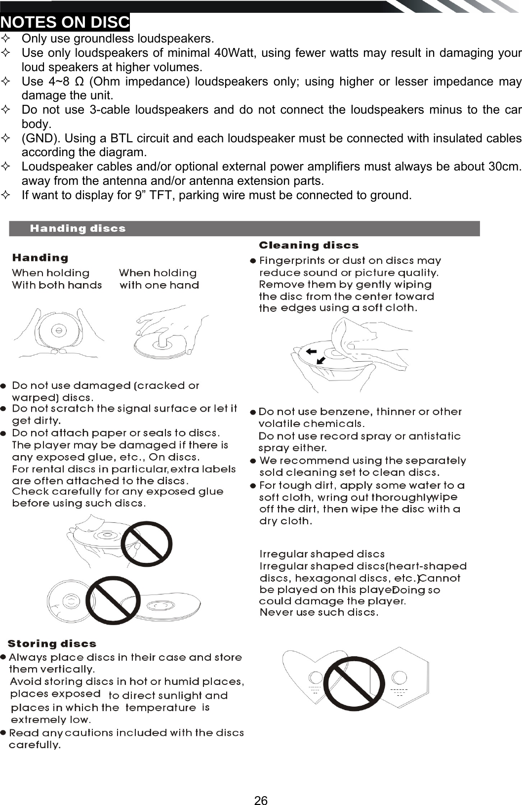   26NOTES ON DISC   Only use groundless loudspeakers.    Use only loudspeakers of minimal 40Watt, using fewer watts may result in damaging your loud speakers at higher volumes.   Use 4~8  (Ohm impedance) loudspeakers only; using higher or lesser impedance may damage the unit.    Do not use 3-cable loudspeakers and do not connect the loudspeakers minus to the car body.    (GND). Using a BTL circuit and each loudspeaker must be connected with insulated cables according the diagram.    Loudspeaker cables and/or optional external power amplifiers must always be about 30cm. away from the antenna and/or antenna extension parts.   If want to display for 9&rdquo; TFT, parking wire must be connected to ground.                                        