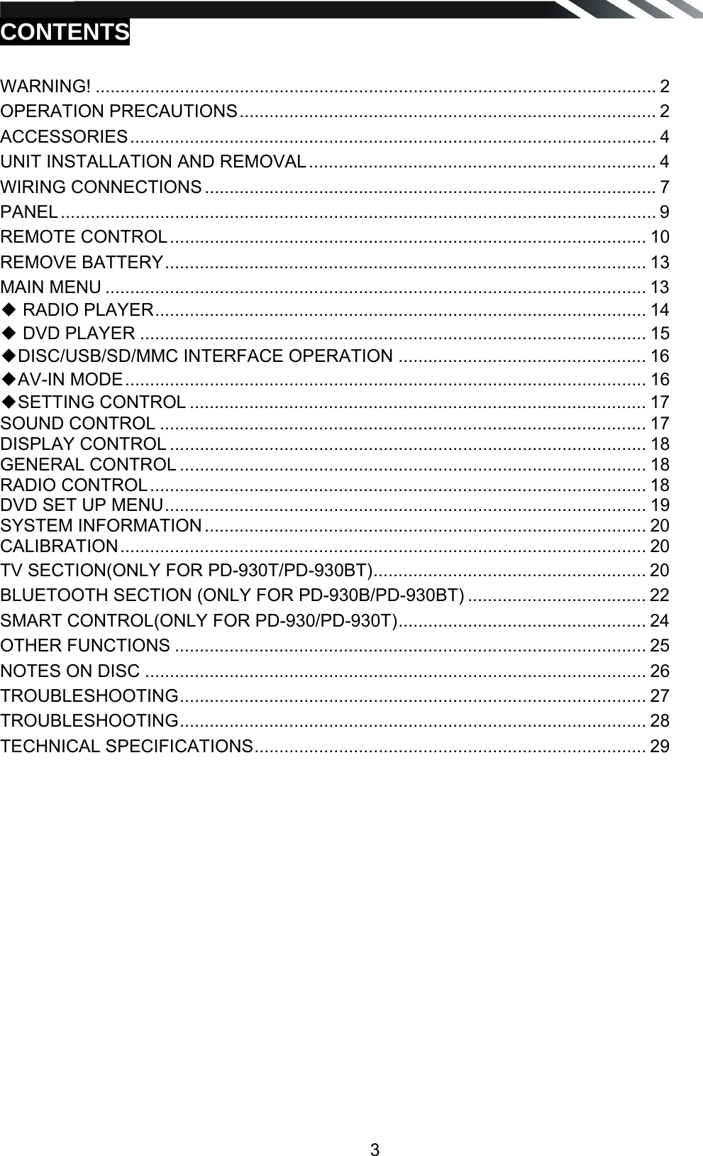   3CONTENTS  WARNING! ................................................................................................................. 2OPERATION PRECAUTIONS ....................................................................................  2ACCESSORIES ..........................................................................................................  4UNIT INSTALLATION AND REMOVAL ......................................................................  4WIRING CONNECTIONS ........................................................................................... 7PANEL ........................................................................................................................ 9REMOTE CONTROL ................................................................................................  10REMOVE BATTERY .................................................................................................  13MAIN MENU ............................................................................................................. 13◆ RADIO PLAYER ...................................................................................................  14◆ DVD PLAYER ...................................................................................................... 15◆DISC/USB/SD/MMC INTERFACE OPERATION .................................................. 16◆AV-IN MODE ......................................................................................................... 16◆SETTING CONTROL ............................................................................................ 17SOUND CONTROL .................................................................................................. 17DISPLAY CONTROL ................................................................................................ 18GENERAL CONTROL .............................................................................................. 18RADIO CONTROL ....................................................................................................  18DVD SET UP MENU .................................................................................................  19SYSTEM INFORMATION ......................................................................................... 20CALIBRATION ..........................................................................................................  20TV SECTION(ONLY FOR PD-930T/PD-930BT) .......................................................  20BLUETOOTH SECTION (ONLY FOR PD-930B/PD-930BT) .................................... 22SMART CONTROL(ONLY FOR PD-930/PD-930T) ..................................................  24OTHER FUNCTIONS ............................................................................................... 25NOTES ON DISC ..................................................................................................... 26TROUBLESHOOTING ..............................................................................................  27TROUBLESHOOTING ..............................................................................................  28TECHNICAL SPECIFICATIONS ...............................................................................  29          