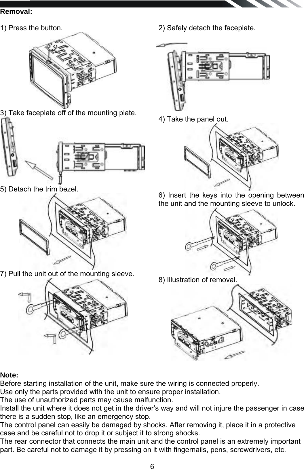   6Removal:  1) Press the button.  3) Take faceplate off of the mounting plate.  5) Detach the trim bezel.  7) Pull the unit out of the mounting sleeve.    2) Safely detach the faceplate.           4) Take the panel out.  6) Insert the keys into the opening between the unit and the mounting sleeve to unlock.  8) Illustration of removal. Note: Before starting installation of the unit, make sure the wiring is connected properly. Use only the parts provided with the unit to ensure proper installation.  The use of unauthorized parts may cause malfunction. Install the unit where it does not get in the driver&rsquo;s way and will not injure the passenger in case there is a sudden stop, like an emergency stop.  The control panel can easily be damaged by shocks. After removing it, place it in a protective case and be careful not to drop it or subject it to strong shocks. The rear connector that connects the main unit and the control panel is an extremely important part. Be careful not to damage it by pressing on it with fingernails, pens, screwdrivers, etc. 