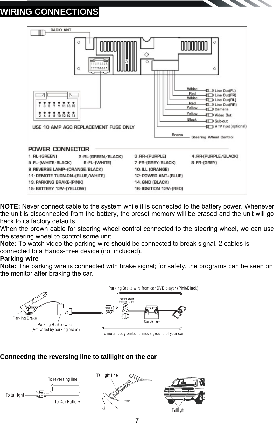  7WIRING CONNECTIONS     NOTE: Never connect cable to the system while it is connected to the battery power. Whenever the unit is disconnected from the battery, the preset memory will be erased and the unit will go back to its factory defaults. When the brown cable for steering wheel control connected to the steering wheel, we can use the steering wheel to control some unit  Note: To watch video the parking wire should be connected to break signal. 2 cables is connected to a Hands-Free device (not included). Parking wire Note: The parking wire is connected with brake signal; for safety, the programs can be seen on the monitor after braking the car.     Connecting the reversing line to taillight on the car     