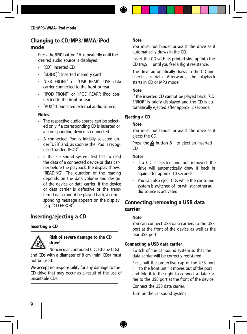 9Changing to CD/MP3/WMA/iPod mode  Press the SRC button 16  repeatedly until the desired audio source is displayed: &bull; "CD": Inserted CD. &bull; "SD(HC)": Inserted memory card &bull; "USB FRONT"  or  "USB REAR":  USB data carrier connected to the front or rear. &bull; "IPOD FRONT"  or  "IPOD REAR":  iPod con-nected to the front or rear &bull; "AUX": Connected external audio source.Notes: &bull; The respective audio source can be select-ed only if a corresponding CD is inserted or a corresponding device is connected. &bull; A connected iPod is initially selected un-der "USB" and, as soon as the iPod is recog-nised, under "IPOD". &bull; If the car sound system f   irst has to read the data of a connected device or data car-rier before the playback, the display shows "READING".  The duration of the reading depends on the data volume and design of the device or data carrier. If the device or data carrier is defective or the trans-ferred data cannot be played back, a corre-sponding message appears on the display (e.g. "CD ERROR").Inserting/ejecting a CDInserting a CDRisk of severe damage to the CD drive! Noncircular contoured CDs (shape CDs) and CDs with a diameter of 8 cm (mini CDs) must not be used.We accept no responsibility for any damage to the CD drive that may occur as a result of the use of unsuitable CDs.Note:You must not hinder or assist the drive as it automatically draws in the CD.  Insert the CD with its printed side up into the CD tray5  until you feel a slight resistance.The drive automatically draws in the CD and checks its data.  Afterwards,  the playback starts in CD or MP3 mode. Note:If the inserted CD cannot be played back, "CD ERROR" is brief y displayed and the CD is au-tomatically ejected after approx. 2 seconds.Ejecting a CDNote:You must not hinder or assist the drive as it ejects the CD.  Press the  button 8 to eject an  inserted CD.Notes: &bull; If a CD is ejected and not removed,  the drive will automatically draw it back in again after approx. 10 seconds. &bull; You can also eject CDs while the car sound system is switched of  or whilst another au-dio source is activated. Connecting/removing a USB data carrierNote:You can connect USB data carriers to the USB port at the front of the device as well as the rear USB port.Connecting a USB data carrier  Switch of  the car  sound  system so that the data carrier will be correctly registered.  First, pull the protective cap of the USB port : to the front until it moves out of the port and fold it to the right to connect a data car-rier to the USB port at the front of the device.  Connect the USB data carrier.  Turn on the car sound system.CD/MP3/WMA/iPod mode
