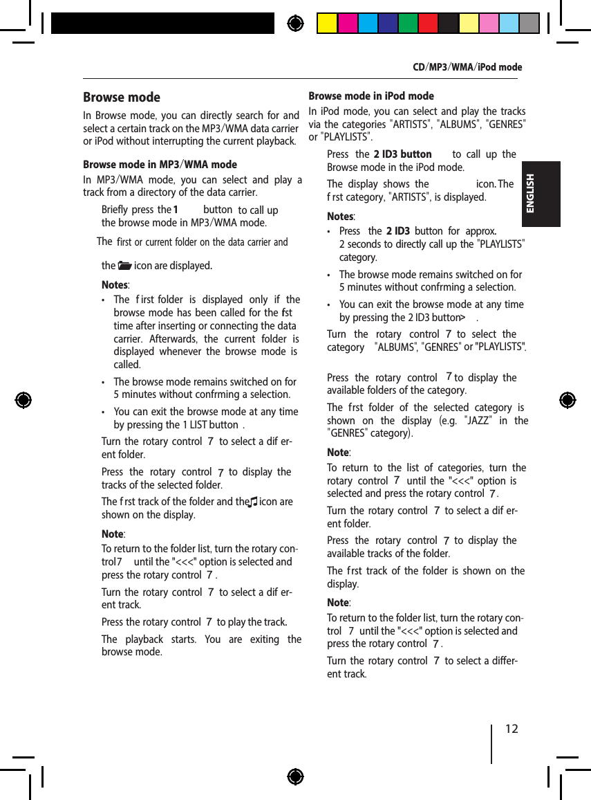 12ENGLISHCD/MP3/WMA/iPod modeBrowse mode in iPod modeIn iPod mode, you can select and play the tracks via the categories "ARTISTS", "ALBUMS", "GENRES" or "PLAYLISTS".  Press the 2 ID3 button   to  call  up  the Browse mode in the iPod mode.The display shows the  icon. The f rst category, "ARTISTS", is displayed.Notes: &bull; Press the 2 ID3  button   for  approx. 2 seconds to directly call up the "PLAYLISTS" category. &bull; The browse mode remains switched on for 5 minutes without conf rming a selection. &bull; You can exit the browse mode at any time by pressing the 2 ID3 button> .  Turn the rotary control 7  to  select  the category  "ALBUMS" , "GENRES"  or "PLAYLISTS" .  Press the rotary control 7  to  display  the available folders of the category.The f rst folder of the selected category is shown on the display  (e.g.  "JAZZ"  in the " GENRES" category).Note:To return to the list of categories,  turn the rotary control 7  until  the  "<<<"  option  is selected and press the rotary control 7.  Turn the rotary control7 to select a dif er-ent folder.  Press the rotary control 7  to  display  the available tracks of the folder.The f rst track of the folder is shown on the display.Note:To return to the folder list, turn the rotary con-trol    7  until the "<<<" option is selected and press the rotary control 7.  Turn the rotary control7 to select a diff er-ent track.Browse modeIn Browse mode, you can directly search for and select a certain track on the MP3/WMA data carrier or iPod without interrupting the current playback.Browse mode in MP3/WMA modeIn MP3/WMA mode,  you can select and play a track from a directory of the data carrier.  Briefl y press the 1 button  to call up the browse mode in MP3/WMA mode.The  f irst or current folder on the data carrier and the  icon are displayed.Notes: &bull; The     f irst folder is displayed only if the browse mode has been called for the f rst time after inserting or connecting the data carrier.  Afterwards,  the current folder is displayed whenever the browse mode is called. &bull; The browse mode remains switched on for 5 minutes without conf rming a selection. &bull; You can exit the browse mode at any time by pressing the 1 LIST button .  Turn the rotary control7 to select a dif er-ent folder.  Press the rotary control 7  to  display  the tracks of the selected folder.The f rst track of the folder and the  icon are shown on the display.Note:To return to the folder list, turn the rotary con-trol 7  until the "<<<" option is selected and press the rotary control 7.  Turn the rotary control7 to select a dif er-ent track.  Press the rotary control 7 to play the track.The playback starts.  You are exiting the browse mode.