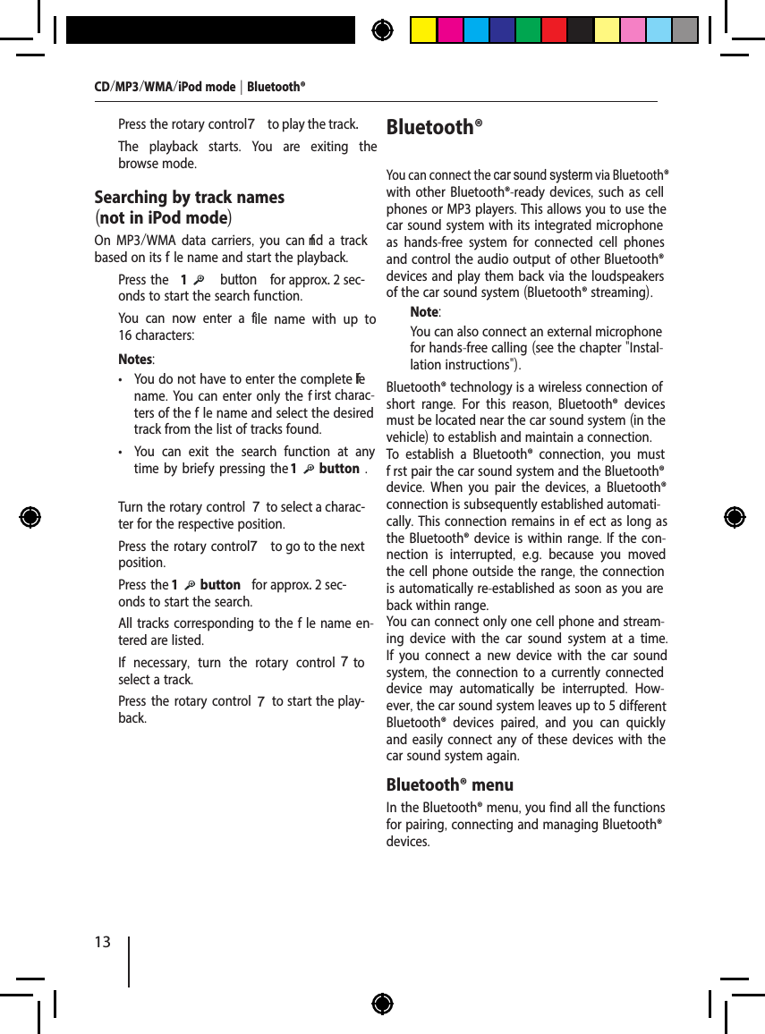 13CD/MP3/WMA/iPod mode | Bluetooth&reg;  Press the rotary control 7 to play the track.The playback starts.  You are exiting the browse mode.Searching by track names (not in iPod mode)On MP3/WMA data carriers, you can f nd a track based on its f le name and start the playback.  Press the 1      button  for approx. 2 sec-onds to start the search function.You can now enter a file name with up to 16 characters:Notes: &bull; You do not have to enter the complete f le name. You can enter only the f irst charac-ters of the f le name and select the desired track from the list of tracks found. &bull; You can exit the search function at any time by brief y pressing the 1   button .  Turn the rotary control 7 to select a charac-ter for the respective position.  Press the rotary control 7 to go to the next position.  Press the 1   button  for approx. 2 sec-onds to start the search.All tracks corresponding to the f le name en-tered are listed.  If necessary,  turn the rotary control 7  to select a track.  Press the rotary control 7 to start the play-back.Bluetooth&reg; You can connect the car sound systerm via Bluetooth&reg; with other Bluetooth&reg;-ready devices, such as cell phones or MP3 players. This allows you to use the car sound system with its integrated microphone as hands-free system for connected cell phones and control the audio output of other Bluetooth&reg; devices and play them back via the loudspeakers of the car sound system (Bluetooth&reg; streaming).Note:You can also connect an external microphone for hands-free calling (see the chapter "Instal-lation instructions").Bluetooth&reg; technology is a wireless connection of short range.  For this reason,  Bluetooth&reg; devices must be located near the car sound system (in the vehicle) to establish and maintain a connection.To establish a Bluetooth&reg; connection,  you must f rst pair the car sound system and the Bluetooth&reg; device.  When you pair the devices,  a Bluetooth&reg; connection is subsequently established automati-cally. This connection remains in ef ect as long as the Bluetooth&reg; device is within range. If the con-nection is interrupted,  e.g.  because you moved the cell phone outside the range, the connection is automatically re-established as soon as you are back within range. You can connect only one cell phone and stream-ing device with the car sound system at a time. If you connect a new device with the car sound system, the connection to a currently connected device may automatically be interrupted.  How-ever, the car sound system leaves up to 5 different Bluetooth&reg; devices paired,  and you can quickly and easily connect any of these devices with the car sound system again. Bluetooth&reg; menuIn the Bluetooth&reg; menu, you find all the functions for pairing, connecting and managing Bluetooth&reg; devices.