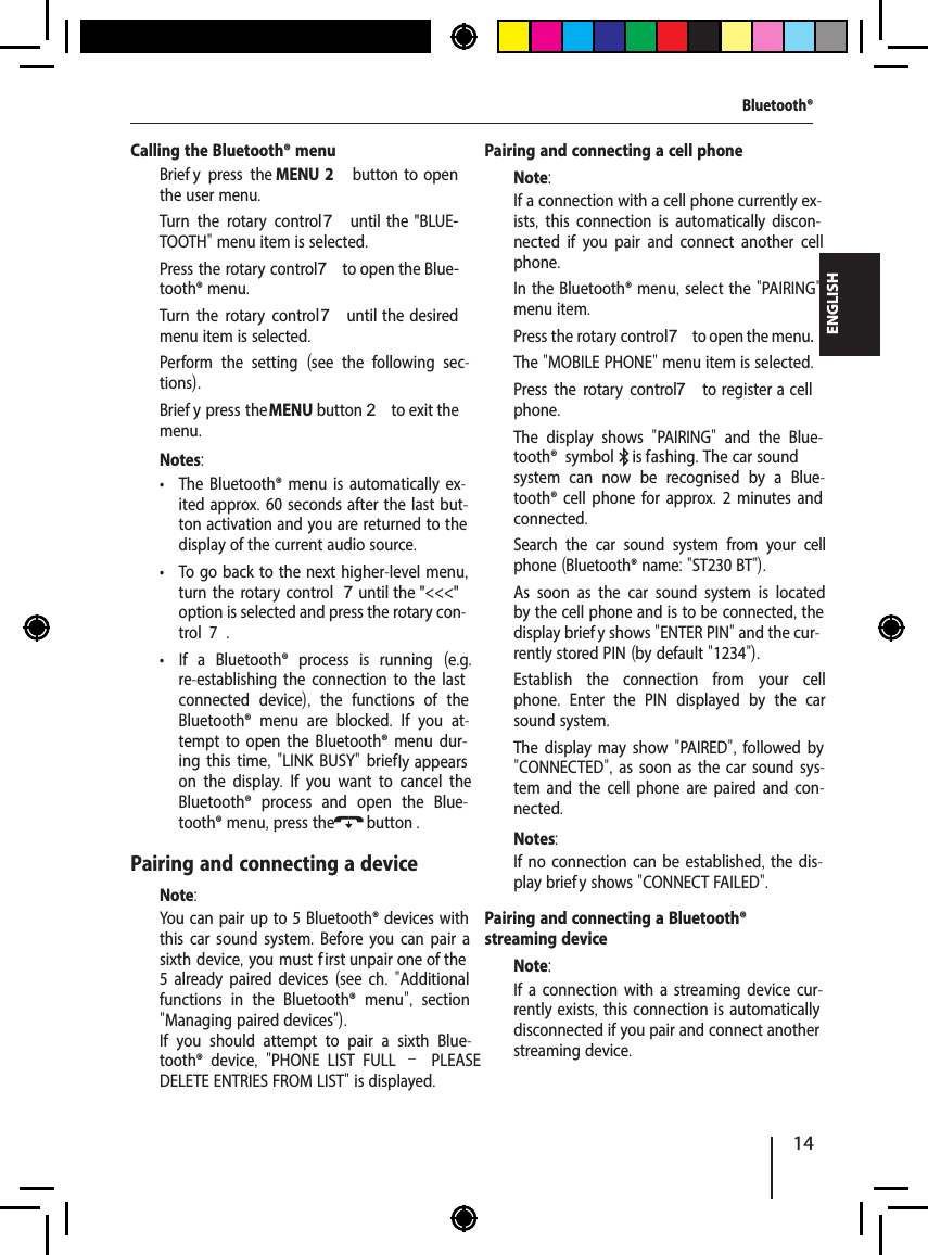 14ENGLISHCalling the Bluetooth&reg; menu  Brief y press the MENU 2  button  to  open the user menu.  Turn the rotary control7  until  the  "BLUE-TOOTH" menu item is selected.  Press the rotary control 7 to open the Blue-tooth&reg; menu.  Turn the rotary control7 until  the  desired menu item is selected.  Perform the setting  (see the following sec-tions).  Brief y press the MENU button 2 to exit the menu.Notes: &bull; The Bluetooth&reg; menu is automatically ex-ited approx. 60 seconds after the last but-ton activation and you are returned to the display of the current audio source. &bull; To go back to the next higher-level menu, turn the rotary control 7 until the "<<<" option is selected and press the rotary con-trol   7. &bull; If a Bluetooth&reg; process is running  (e.g. re-establishing the connection to the last connected device),  the functions of the Bluetooth&reg; menu are blocked.  If you at-tempt to open the Bluetooth&reg; menu dur-ing this time, "LINK BUSY" brief ly appears on the display.  If you want to cancel the Bluetooth&reg; process and open the Blue-tooth&reg; menu, press the  button .Pairing and connecting a deviceNote:You can pair up to 5 Bluetooth&reg; devices with this car sound system. Before you can pair a sixth device, you must f irst unpair one of the 5 already paired devices (see ch.  "Additional functions in the Bluetooth&reg; menu",  section "Managing paired devices").If you should attempt to pair a sixth Blue-tooth&reg; device,  "PHONE LIST FULL &ndash; PLEASE DELETE ENTRIES FROM LIST" is displayed.Pairing and connecting a cell phoneNote:If a connection with a cell phone currently ex-ists,  this connection is automatically discon-nected if you pair and connect another cell phone.  In the Bluetooth&reg; menu, select the "PAIRING" menu item.  Press the rotary control 7 to open the menu.The "MOBILE PHONE" menu item is selected.  Press the rotary control 7 to  register a  cell phone.The display shows  "PAIRING"  and the Blue-tooth&reg; symbol  is f ashing. The car sound system can now be recognised by a Blue-tooth&reg; cell phone for approx. 2 minutes and connected.  Search the car sound system from your cell phone (Bluetooth&reg; name: "ST230 BT"). As soon as the car sound system is located by the cell phone and is to be connected, the display brief y shows "ENTER PIN" and the cur-rently stored PIN (by default "1234").  Establish the connection from your cell phone.  Enter the PIN displayed by the car sound system.The display may show "PAIRED",  followed by "CONNECTED", as soon as the car sound sys-tem and the cell phone are paired and con-nected.Notes:If no connection can be established, the dis-play brief y shows "CONNECT FAILED".Pairing and connecting a Bluetooth&reg; streaming deviceNote:If a connection with a streaming device cur-rently exists, this connection is automatically disconnected if you pair and connect another streaming device.Bluetooth&reg;