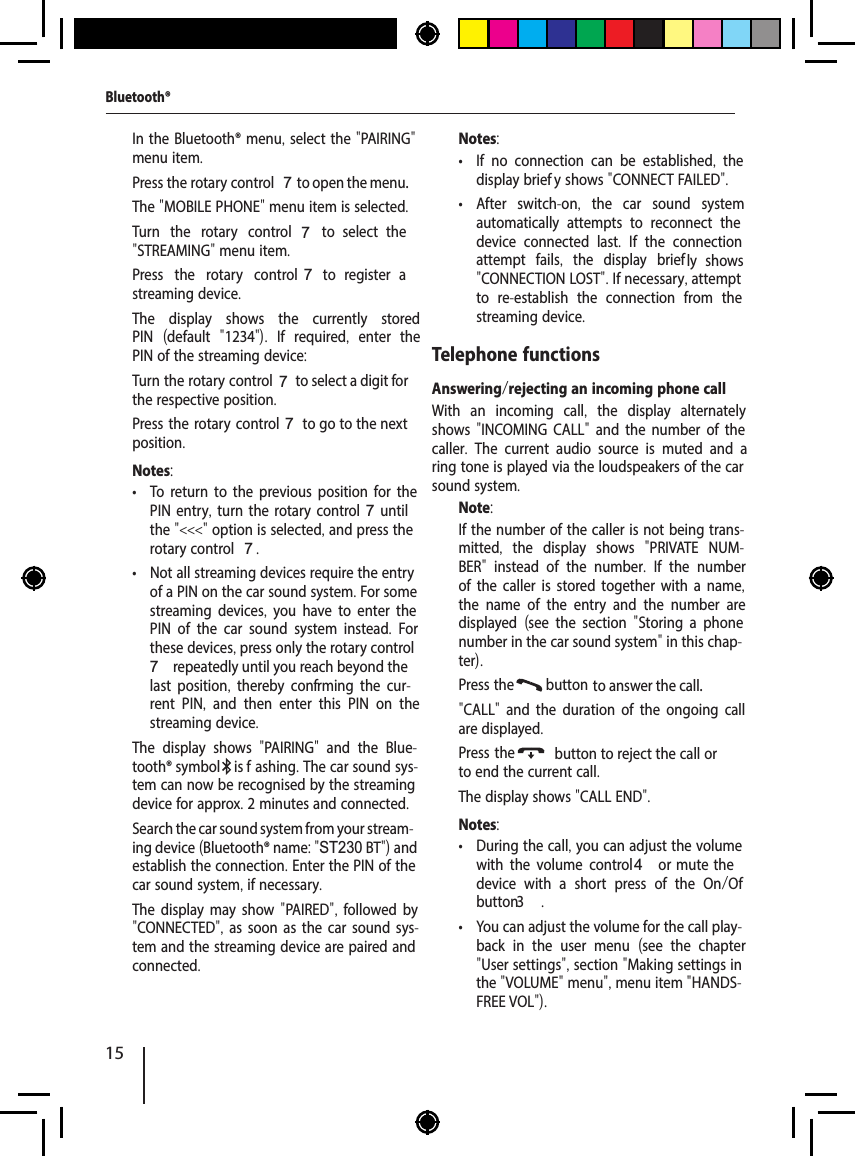 15  In the Bluetooth&reg; menu, select the "PAIRING" menu item.  Press the rotary control 7 to open the menu.The "MOBILE PHONE" menu item is selected.  Turn the rotary control7  to  select  the "STREAMING" menu item.  Press the rotary control 7  to  register  a streaming device.The display shows the currently stored PIN  (default  "1234").  If required,  enter the PIN of the streaming device:  Turn the rotary control 7 to select a digit for the respective position.  Press the rotary control 7 to go to the next position.Notes: &bull; To return to the previous position for the PIN entry, turn the rotary control 7 until the "<<<" option is selected, and press the rotary control 7. &bull; Not all streaming devices require the entry of a PIN on the car sound system. For some streaming devices,  you have to enter the PIN of the car sound system instead.  For these devices, press only the rotary control 7 repeatedly until you reach beyond the last position,  thereby conf rming the cur-rent PIN,  and then enter this PIN on the streaming device.The display shows  "PAIRING"  and the Blue-tooth&reg; symbol  is f ashing. The car sound sys-tem can now be recognised by the streaming device for approx. 2 minutes and connected.  Search the car sound system from your stream-ing device (Bluetooth&reg; name: "ST230 BT") and establish the connection. Enter the PIN of the car sound system, if necessary.The display may show "PAIRED",  followed by "CONNECTED", as soon as the car sound sys-tem and the streaming device are paired and connected.Notes: &bull; If no connection can be established,  the display brief y shows "CONNECT FAILED". &bull; After switch-on,  the car sound system automatically attempts to reconnect the device connected last.  If the connection attempt fails,  the display brief ly  shows "CONNECTION LOST". If necessary, attempt to re-establish the connection from the streaming device.Telephone functionsAnswering/rejecting an incoming phone callWith an incoming call,  the display alternately shows "INCOMING CALL" and the number of the caller.  The current audio source is muted and a ring tone is played via the loudspeakers of the car sound system.Note:If the number of the caller is not being trans-mitted,  the display shows  "PRIVATE NUM-BER"  instead of the number.  If the number of the caller is stored together with a name, the name of the entry and the number are displayed  (see the section  "Storing a phone number in the car sound system" in this chap-ter).  Press the  button  to answer the call."CALL"  and the duration of the ongoing call are displayed.  Press the  button to reject the call or to end the current call.The display shows "CALL END".Notes: &bull; During the call, you can adjust the volume with the volume control 4 or mute the device with a short press of the On/Of  button3  . &bull; You can adjust the volume for the call play-back in the user menu  (see the chapter "User settings", section "Making settings in the "VOLUME" menu", menu item "HANDS-FREE VOL").Bluetooth&reg;