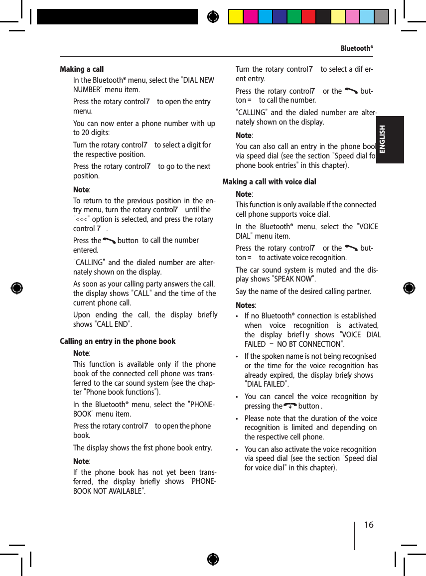 16ENGLISHMaking a call  In the Bluetooth&reg; menu, select the "DIAL NEW NUMBER" menu item.  Press the rotary control 7 to open the entry menu.You can now enter a phone number with up to 20 digits:  Turn the rotary control 7 to select a digit for the respective position.  Press the rotary control 7 to go to the next position.Note:To return to the previous position in the en-try menu, turn the rotary control 7 until the "<<<" option is selected, and press the rotary control 7.  Press the  button   to call the number entered."CALLING"  and the dialed number are alter-nately shown on the display.As soon as your calling party answers the call, the display shows "CALL" and the time of the current phone call.Upon ending the call,  the display brief ly shows "CALL END".Calling an entry in the phone bookNote:This function is available only if the phone book of the connected cell phone was trans-ferred to the car sound system (see the chap-ter "Phone book functions").  In the Bluetooth&reg; menu,  select the "PHONE-BOOK" menu item.  Press the rotary control 7 to open the phone book.The display shows the f rst phone book entry.Note:If the phone book has not yet been trans-ferred,  the display briefl y shows  "PHONE-BOOK NOT AVAILABLE".  Turn the rotary control7 to select a dif er-ent entry.  Press the rotary control 7 or the   but-ton = to call the number."CALLING"  and the dialed number are alter-nately shown on the display.Note:You can also call an entry in the phone book via speed dial (see the section "Speed dial for phone book entries" in this chapter).Making a call with voice dialNote:This function is only available if the connected cell phone supports voice dial.  In the Bluetooth&reg; menu,  select the  "VOICE DIAL" menu item.  Press the rotary control 7 or the   but-ton = to activate voice recognition.The car sound system is muted and the dis-play shows "SPEAK NOW".  Say the name of the desired calling partner.Notes: &bull; If no Bluetooth&reg; connection is established when voice recognition is activated, the display briefl y shows  "VOICE DIAL FAILED &ndash; NO BT CONNECTION". &bull; If the spoken name is not being recognised or the time for the voice recognition has already expired, the display brief y shows "DIAL FAILED". &bull; You can cancel the voice recognition by pressing the button. &bull; Please note that the duration of the voice recognition is limited and depending on the respective cell phone. &bull; You can also activate the voice recognition via speed dial (see the section "Speed dial for voice dial" in this chapter).Bluetooth&reg;