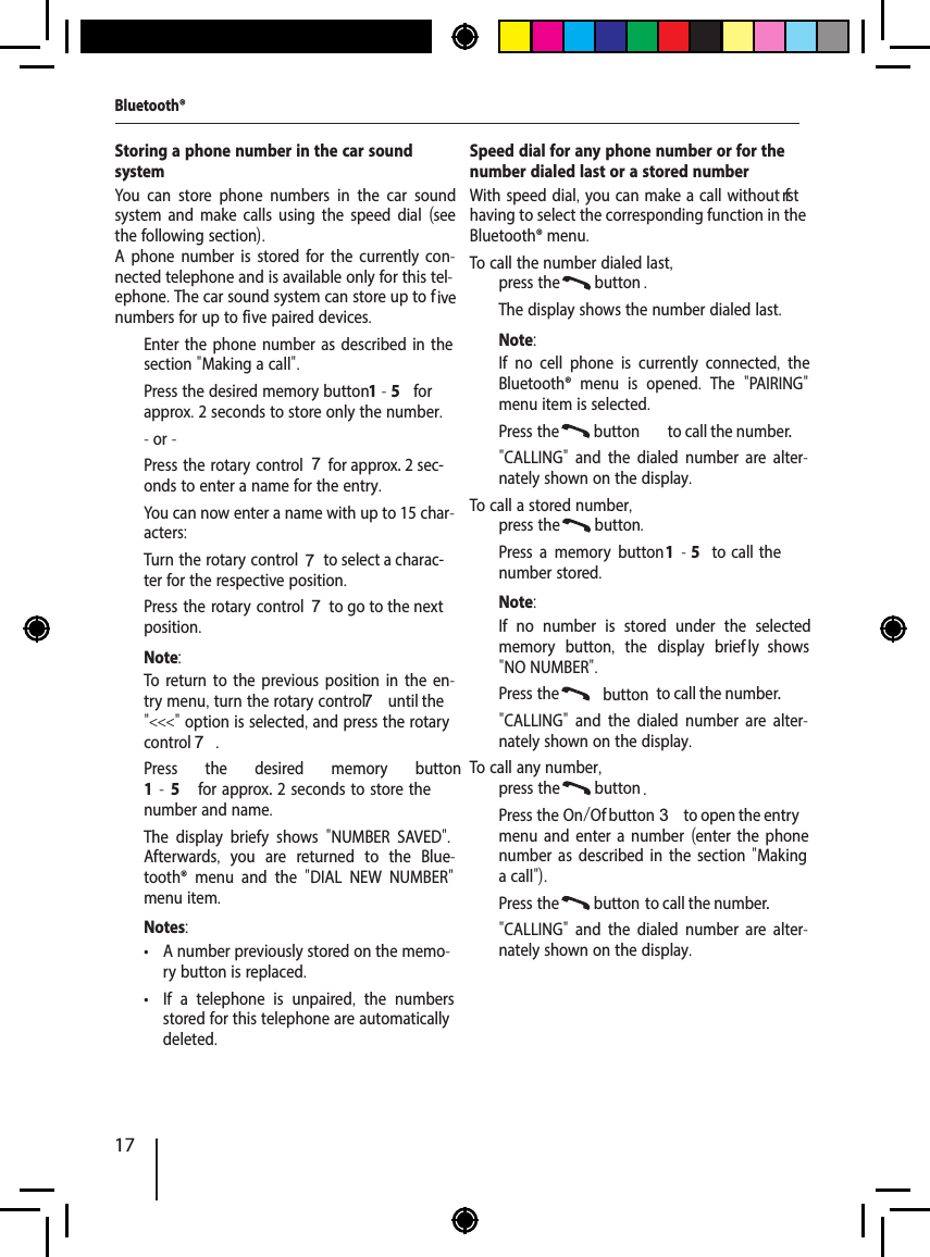 17Storing a phone number in the car sound systemYou can store phone numbers in the car sound system and make calls using the speed dial (see the following section).A phone number is stored for the currently con-nected telephone and is available only for this tel-ephone. The car sound system can store up to f ive numbers for up to five paired devices.  Enter the phone number as described in the section "Making a call".  Press the desired memory button 1-5 for approx. 2 seconds to store only the number.- or -  Press the rotary control 7 for approx. 2 sec-onds to enter a name for the entry.You can now enter a name with up to 15 char-acters:  Turn the rotary control 7 to select a charac-ter for the respective position.  Press the rotary control 7 to go to the next position.Note:To return to the previous position in the en-try menu, turn the rotary control 7 until the "<<<" option is selected, and press the rotary control 7.  Press the desired memory button 1-5  for approx. 2  seconds  to  store  the number and name.The display brief y shows  "NUMBER SAVED". Afterwards,  you are returned to the Blue-tooth&reg; menu and the  "DIAL NEW NUMBER" menu item.Notes: &bull; A number previously stored on the memo-ry button is replaced. &bull; If a telephone is unpaired,  the numbers stored for this telephone are automatically deleted.Speed dial for any phone number or for the number dialed last or a stored numberWith speed dial, you can make a call without f rst having to select the corresponding function in the Bluetooth&reg; menu.To call the number dialed last,  press the  button .The display shows the number dialed last.Note:If no cell phone is currently connected,  the Bluetooth&reg; menu is opened.  The  "PAIRING" menu item is selected.  Press the  button  to call the number."CALLING"  and the dialed number are alter-nately shown on the display.To call a stored number,  press the  button .  Press a memory button 1  - 5  to  call  the number stored.Note:If no number is stored under the selected memory button,  the display brief ly  shows "NO NUMBER".  Press the  button  to call the number."CALLING"  and the dialed number are alter-nately shown on the display.To call any number,  press the  button .  Press the On/Of  button 3 to open the entry menu and enter a number (enter the phone number as described in the section "Making a call").  Press the  button  to call the number."CALLING"  and the dialed number are alter-nately shown on the display.Bluetooth&reg;