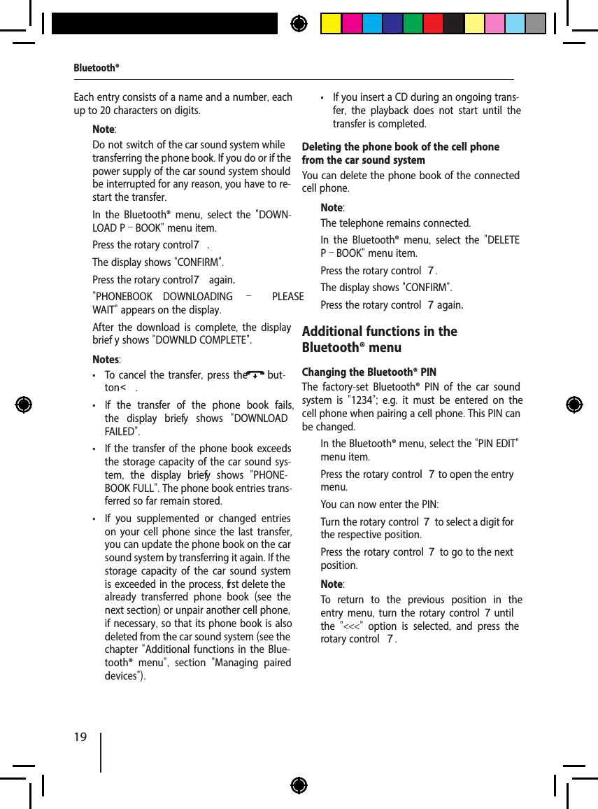 19"PHONEBOOK DOWNLOADING &ndash; PLEASE Bluetooth&reg;Each entry consists of a name and a number, each up to 20 characters on digits.Note:Do not switch of  the car sound system while transferring the phone book. If you do or if the power supply of the car sound system should be interrupted for any reason, you have to re-start the transfer.  In the Bluetooth&reg; menu,  select the  "DOWN-LOAD P&ndash;BOOK" menu item.  Press the rotary control 7.The display shows "CONFIRM".  Press the rotary control 7 again.WAIT" appears on the display.After the download is complete, the display brief y shows "DOWNLD COMPLETE".Notes: &bull; To cancel the transfer, press the but-ton <. &bull; If the transfer of the phone book fails, the display brief y shows  "DOWNLOAD FAILED". &bull; If the transfer of the phone book exceeds the storage capacity of the car sound sys-tem,  the display brief y shows  "PHONE-BOOK FULL". The phone book entries trans-ferred so far remain stored. &bull; If you supplemented or changed entries on your cell phone since the last transfer, you can update the phone book on the car sound system by transferring it again. If the storage capacity of the car sound system is exceeded in the process, f rst delete the already transferred phone book  (see the next section) or unpair another cell phone, if necessary, so that its phone book is also deleted from the car sound system (see the chapter "Additional functions in the Blue-tooth&reg; menu",  section  "Managing paired devices"). &bull; If you insert a CD during an ongoing trans-fer,  the playback does not start until the transfer is completed.Deleting the phone book of the cell phone from the car sound systemYou can delete the phone book of the connected cell phone.Note:The telephone remains connected.  In the Bluetooth&reg; menu,  select the  "DELETE P&ndash;BOOK" menu item.  Press the rotary control 7.The display shows "CONFIRM".  Press the rotary control 7 again.Additional functions in the Bluetooth&reg; menuChanging the Bluetooth&reg; PINThe factory-set Bluetooth&reg; PIN of the car sound system is  "1234";  e.g.  it must be entered on the cell phone when pairing a cell phone. This PIN can be changed.  In the Bluetooth&reg; menu, select the "PIN EDIT" menu item.  Press the rotary control 7 to open the entry menu.You can now enter the PIN:  Turn the rotary control 7 to select a digit for the respective position.  Press the rotary control 7 to go to the next position.Note:To return to the previous position in the entry menu,  turn the rotary control 7 until the  "<<<"  option is selected,  and press the rotary control 7.