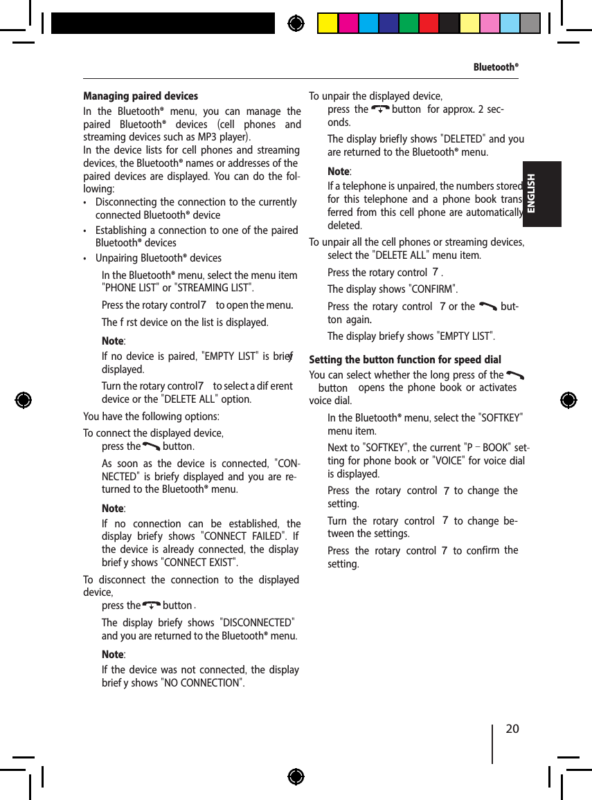 20ENGLISHManaging paired devicesIn the Bluetooth&reg; menu,  you can manage the paired Bluetooth&reg; devices  (cell phones and streaming devices such as MP3 player).In the device lists for cell phones and streaming devices, the Bluetooth&reg; names or addresses of the paired devices are displayed. You can do the fol-lowing: &bull; Disconnecting the connection to the currently connected Bluetooth&reg; device &bull; Establishing a connection to one of the paired Bluetooth&reg; devices &bull; Unpairing Bluetooth&reg; devices  In the Bluetooth&reg; menu, select the menu item "PHONE LIST" or "STREAMING LIST".  Press the rotary control 7 to open the menu.The f rst device on the list is displayed.Note:If no device is paired, "EMPTY LIST" is brief y displayed.  Turn the rotary control 7 to select a dif erent device or the "DELETE ALL" option.You have the following options:To connect the displayed device,  press the  button .As soon as the device is connected,  "CON-NECTED"  is brief y displayed and you are re-turned to the Bluetooth&reg; menu. Note:If no connection can be established,  the display brief y shows  "CONNECT FAILED".  If the device is already connected,  the display brief y shows "CONNECT EXIST".To disconnect the connection to the displayed device,  press the  button .The display brief y shows  "DISCONNECTED" and you are returned to the Bluetooth&reg; menu. Note:If the device was not connected, the display brief y shows "NO CONNECTION".To unpair the displayed device,  press the  button   for  approx.  2  sec-onds.The display brief ly shows "DELETED" and you are returned to the Bluetooth&reg; menu.Note:If a telephone is unpaired, the numbers stored for this telephone and a phone book trans-ferred from this cell phone are automatically deleted.To unpair all the cell phones or streaming devices,  select the "DELETE ALL" menu item.  Press the rotary control 7.The display shows "CONFIRM".  Press the rotary control 7 or the   but-ton  again.The display brief y shows "EMPTY LIST".Setting the button function for speed dialYou can select whether the long press of the  button   opens  the  phone  book  or  activates voice dial.  In the Bluetooth&reg; menu, select the "SOFTKEY" menu item.Next to "SOFTKEY", the current "P&ndash;BOOK" set-ting for phone book or "VOICE" for voice dial is displayed.  Press the rotary control 7  to  change  the setting.  Turn the rotary control 7  to  change  be-tween the settings.  Press the rotary control 7  to  conf irm  the setting.Bluetooth&reg;