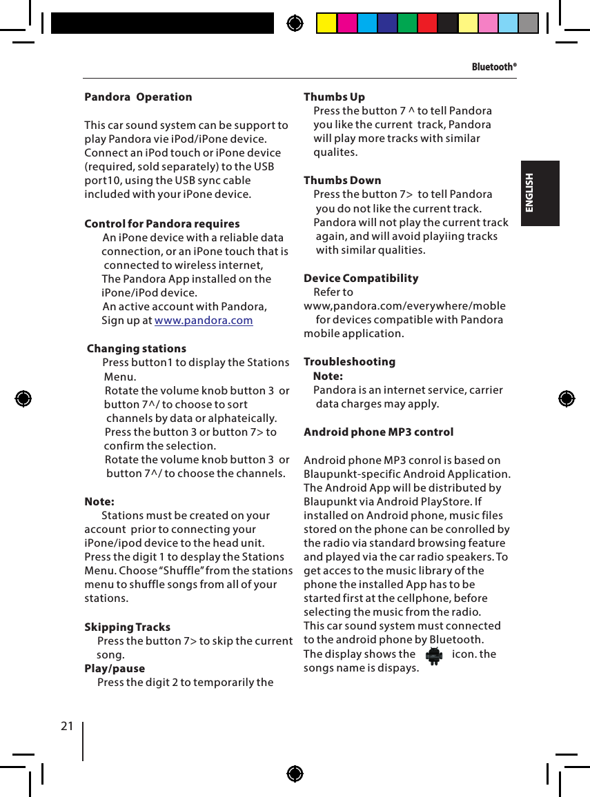 21ENGLISHBluetooth&reg;Pandora OperationThis car sound system can be support to play Pandora vie iPod/iPone device. Connect an iPod touch or iPone device (required, sold separately) to the USB port10, using the USB sync cable included with your iPone device.Control for Pandora requires       An iPone device with a reliable data         connection, or an iPone touch that is        connected to wireless internet,       The Pandora App installed on the        iPone/iPod device.    An active account with Pandora,        Sign up at  Changing stations       Press button1 to display the Stations        Menu.      Rotate the volume knob button 3  or        button 7^/ to choose to sort           channels by data or alphateically.        Press the button 3 or button 7> to         confirm the selection.       Rotate the volume knob button 3  or         button 7^/ to choose the channels.Note:       Stations must be created on your account  prior to connecting your iPone/ipod device to the head unit.Press the digit 1 to desplay the Stations Menu. Choose &ldquo;Shuffle&rdquo; from the stations menu to shuffle songs from all of your stations.Skipping Tracks    Press the button 7> to skip the current     song.Play/pause    Press the digit 2 to temporarily the &bull;&bull;&bull;   &bull;&bull;  &bull; &bull; &bull; &bull; www.pandora.comThumbs Up     Press the button 7 ^ to tell Pandora     you like the current  track, Pandora      will play more tracks with similar     qualites.Thumbs Down    Press the button 7>  to tell Pandora     you do not like the current track.     Pandora will not play the current track     again, and will avoid playiing tracks     with similar qualities.Device Compatibility    Refer to  www,pandora.com/everywhere/moble     for devices compatible with Pandora mobile application.Troubleshooting    Note:    Pandora is an internet service, carrier      data charges may apply.Android phone MP3 control Android phone MP3 conrol is based on Blaupunkt-specific Android Application. The Android App will be distributed by Blaupunkt via Android PlayStore. If installed on Android phone, music files stored on the phone can be conrolled by the radio via standard browsing feature and played via the car radio speakers. To get acces to the music library of the phone the installed App has to be started first at the cellphone, before selecting the music from the radio. This car sound system must connected to the android phone by Bluetooth.The display shows the               icon. the songs name is dispays.  