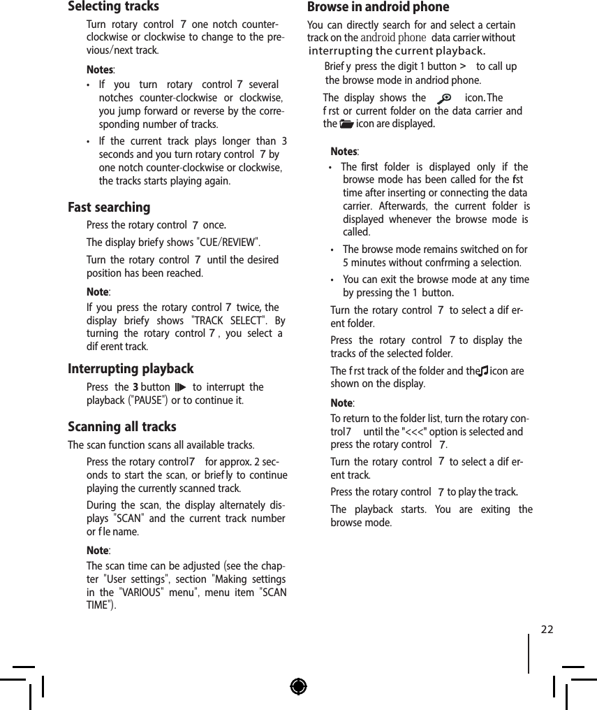 ENGLISHSelecting tracks  Turn rotary control 7  one  notch  counter-clockwise or clockwise to change to the pre-vious/next track.Notes: &bull; If you turn rotary control 7  several notches counter-clockwise or clockwise, you jump forward or reverse by the corre-sponding number of tracks. &bull; If the current track plays longer than 3 seconds and you turn rotary control 7 by one notch counter-clockwise or clockwise, the tracks starts playing again.Fast searching  Press the rotary control 7 once.The display brief y shows "CUE/REVIEW".  Turn the rotary control7 until  the  desired position has been reached. Note:If you press the rotary control 7 twice, the display brief y shows  "TRACK SELECT".  By turning the rotary control 7,  you select a dif erent track. Interrupting playback  Press the 3 button    to  interrupt  the playback ("PAUSE") or to continue it.Scanning all tracksThe scan function scans all available tracks.  Press the rotary control 7 for approx. 2 sec-onds to start the scan, or brief ly to continue playing the currently scanned track.During the scan,  the display alternately dis-plays  "SCAN"  and the current track number or f le name. Note:The scan time can be adjusted (see the chap-ter  "User settings",  section  "Making settings in the  "VARIOUS"  menu",  menu item  "SCAN TIME"). Browse in android phoneYou can directly search for and select a certain   select a certain trackt rack on the android phone  data carrier without Brief y press the  digit 1 button > to call up the browse mode in andriod phone.The display shows the icon. The f rst or current folder on the data carrier and the  icon are displayed.Notes: &bull; The   f  irst folder is displayed only if the browse mode has been called for the f rst time after inserting or connecting the data carrier.  Afterwards,  the current folder is displayed whenever the browse mode is called. &bull; The browse mode remains switched on for 5 minutes without conf rming a selection. &bull; You can exit the browse mode at any time by pressing the 1 button  Turn the rotary control7 to select a dif er-ent folder.  Press the rotary control 7  to  display  the tracks of the selected folder.The f rst track of the folder and the  icon are shown on the display.Note:To return to the folder list, turn the rotary con-trol 7  until the "<<<" option is selected and press the rotary control 7.  Turn the rotary control7 to select a dif er-ent track.  Press the rotary control 7 to play the track.The playback starts.  You are exiting the browse mode.interrupting the current playback.22.