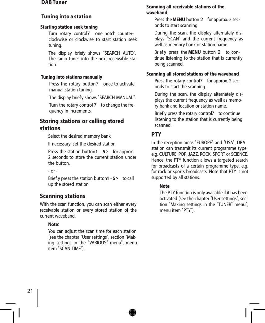 Starting station seek tuning   Turn rotary control 7  one  notch  counter-clockwise or clockwise to start station seek tuning.The display brief y shows  "SEARCH AUTO". The radio tunes into the next receivable sta-tion.Tuning into stations manually  Press the rotary button 7 once  to activate manual station tuning.The display brief y shows "SEARCH MANUAL".  Turn the rotary control 7 to change the fre-quency in increments.DAB Tuner Tuning into a stationStoring stations or calling stored stations  Select the desired memory bank.  If necessary, set the desired station.  Press the station button 1 - 5 > for approx. 2 seconds to store the current station under the button.- or -  Brief y press the station button 1 - 5 > to call up the stored station.Scanning stationsWith the scan function, you can scan either every receivable station or every stored station of the current waveband.Note:You can adjust the scan time for each station (see the chapter "User settings", section "Mak-ing settings in the  "VARIOUS"  menu",  menu item "SCAN TIME").Scanning all receivable stations of the waveband  Press the MENU button 2 for approx. 2 sec-onds to start scanning.During the scan,  the display alternately dis-plays  "SCAN"  and the current frequency as well as memory bank or station name.   Brief y press the MENU  button 2  to  con-tinue listening to the station that is currently being scanned.Scanning all stored stations of the waveband  Press the rotary control 7 for approx. 2 sec-onds to start the scanning.During the scan,  the display alternately dis-plays the current frequency as well as memo-ry bank and location or station name.   Brief y press the rotary control 7 to continue listening to the station that is currently being scanned.PTYIn the reception areas "EUROPE" and "USA", DBAstation can transmit its current programme type, e.g. CULTURE, POP, JAZZ, ROCK, SPORT or SCIENCE. Hence, the PTY function allows a targeted search for broadcasts of a certain programme type, e.g. for rock or sports broadcasts. Note that PTY is not supported by all stations.Note:The PTY function is only available if it has been activated (see the chapter "User settings", sec-tion "Making settings in the "TUNER" menu", menu item "PTY"). 21