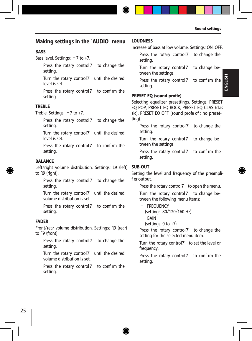 25ENGLISHMaking settings in the "AUDIO" menuBASSBass level. Settings: &ndash;7 to +7.  Press the rotary control 7  to  change  the setting.  Turn the rotary control 7 until  the  desired level is set.  Press the rotary control 7  to  conf rm  the setting.TREBLETreble. Settings: &ndash;7 to +7.  Press the rotary control 7  to  change  the setting.  Turn the rotary control 7 until  the  desired level is set.  Press the rotary control 7  to  conf rm  the setting.BALANCELeft/right volume distribution.  Settings:  L9  (left) to R9 (right).  Press the rotary control 7  to  change  the setting.  Turn the rotary control 7 until  the  desired volume distribution is set.  Press the rotary control 7  to  conf rm  the setting.FADERFront/rear volume distribution. Settings: R9 (rear) to F9 (front).  Press the rotary control 7  to  change  the setting.  Turn the rotary control 7 until  the  desired volume distribution is set.  Press the rotary control 7  to  conf rm  the setting.LOUDNESSIncrease of bass at low volume. Settings: ON, OFF.  Press the rotary control 7  to  change  the setting.  Turn the rotary control 7  to  change  be-tween the settings.  Press the rotary control 7  to  conf rm  the setting.PRESET EQ (sound prof le)Selecting equalizer presettings.  Settings:  PRESET EQ POP, PRESET EQ ROCK, PRESET EQ CLAS (clas-sic), PRESET EQ OFF (sound prof le of ; no preset-ting).  Press the rotary control 7  to  change  the setting.  Turn the rotary control 7  to  change  be-tween the settings.  Press the rotary control 7  to  conf rm  the setting.SUB-OUTSetting the level and frequency of the preampli-f er output.  Press the rotary control 7 to open the menu.  Turn the rotary control 7  to  change  be-tween the following menu items: &ndash;FREQUENCY (settings: 80/120/160 Hz) &ndash;GAIN(settings: 0 to +7)  Press the rotary control 7  to  change  the setting for the selected menu item.  Turn the rotary control 7 to set the level or frequency.  Press the rotary control 7  to  conf rm  the setting.Sound settings