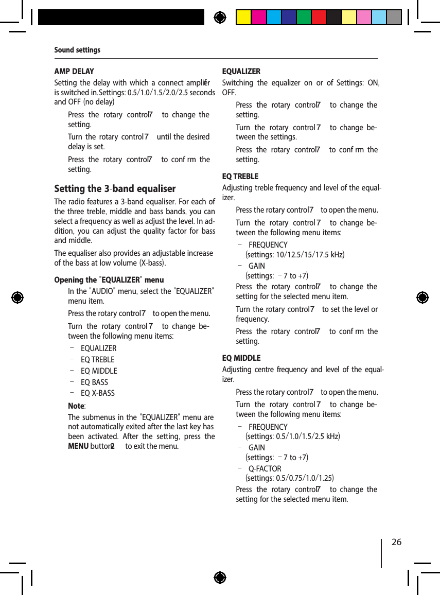 26AMP DELAYSetting the delay with which a connect amplif er is switched in. Settings: 0.5/1.0/1.5/2.0/2.5 seconds and OFF (no delay).  Press the rotary control 7  to  change  the setting.  Turn the rotary control7 until  the  desired delay is set.  Press the rotary control 7  to  conf rm  the setting.Setting the 3-band equaliserThe radio features a 3-band equaliser. For each of the three treble, middle and bass bands, you can select a frequency as well as adjust the level. In ad-dition,  you can adjust the quality factor for bass and middle. The equaliser also provides an adjustable increase of the bass at low volume (X-bass).Opening the "EQUALIZER" menu  In the "AUDIO" menu, select the "EQUALIZER" menu item.  Press the rotary control 7 to open the menu.  Turn the rotary control 7  to  change  be-tween the following menu items: &ndash;EQUALIZER &ndash;EQ TREBLE &ndash;EQ MIDDLE &ndash;EQ BASS &ndash;EQ X-BASSNote:The submenus in the "EQUALIZER" menu are not automatically exited after the last key has been activated.  After the setting,  press the MENU button2  to exit the menu.EQUALIZERSwitching the equalizer on or of .  Settings:  ON, OFF.  Press the rotary control 7  to  change  the setting.  Turn the rotary control 7  to  change  be-tween the settings.  Press the rotary control 7  to  conf rm  the setting.EQ TREBLEAdjusting treble frequency and level of the equal-izer.  Press the rotary control 7 to open the menu.  Turn the rotary control 7  to  change  be-tween the following menu items: &ndash;FREQUENCY (settings: 10/12.5/15/17.5 kHz) &ndash;GAIN (settings: &ndash;7 to +7)  Press the rotary control 7  to  change  the setting for the selected menu item.  Turn the rotary control7 to set the level or frequency.  Press the rotary control 7  to  conf rm  the setting.EQ MIDDLEAdjusting centre frequency and level of the equal-izer.  Press the rotary control 7 to open the menu.  Turn the rotary control 7  to  change  be-tween the following menu items: &ndash;FREQUENCY (settings: 0.5/1.0/1.5/2.5 kHz) &ndash;GAIN (settings: &ndash;7 to +7) &ndash;Q-FACTOR(settings: 0.5/0.75/1.0/1.25)  Press the rotary control 7  to  change  the setting for the selected menu item.Sound settings
