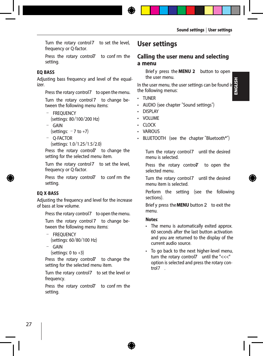 27ENGLISH  Turn the rotary control7  to  set  the  level, frequency or Q-factor.  Press the rotary control 7  to  conf rm  the setting.EQ BASSAdjusting bass frequency and level of the equal-izer.  Press the rotary control 7 to open the menu.  Turn the rotary control 7  to  change  be-tween the following menu items: &ndash;FREQUENCY (settings: 80/100/200 Hz) &ndash;GAIN(settings: &ndash;7 to +7) &ndash;Q-FACTOR(settings: 1.0/1.25/1.5/2.0)  Press the rotary control 7  to  change  the setting for the selected menu item.  Turn the rotary control7  to  set  the  level, frequency or Q-factor.  Press the rotary control 7  to  conf rm  the setting.EQ X-BASSAdjusting the frequency and level for the increase of bass at low volume.  Press the rotary control 7 to open the menu.  Turn the rotary control 7  to  change  be-tween the following menu items: &ndash;FREQUENCY (settings: 60/80/100 Hz) &ndash;GAIN(settings: 0 to +3)  Press the rotary control 7  to  change  the setting for the selected menu item.  Turn the rotary control7 to set the level or frequency.  Press the rotary control 7  to  conf rm  the setting.User settingsCalling the user menu and selecting a menu  Brief y press the MENU 2  button  to  open the user menu.In the user menu, the user settings can be found in the following menus: &bull; TUNER &bull; AUDIO (see chapter "Sound settings") &bull; DISPLAY &bull; VOLUME &bull; CLOCK &bull; VARIOUS &bull; BLUETOOTH  (see the chapter "Bluetooth&reg;")  Turn the rotary control7 until  the  desired menu is selected.  Press the rotary control 7  to  open  the selected menu.  Turn the rotary control7 until  the  desired menu item is selected.  Perform the setting  (see the following sections).  Brief y press the MENU button 2 to exit the menu.Notes: &bull; The menu is automatically exited approx. 60 seconds after the last button activation and you are returned to the display of the current audio source. &bull; To go back to the next higher-level menu, turn the rotary control 7 until the "<<<" option is selected and press the rotary con-trol 7.Sound settings | User settings