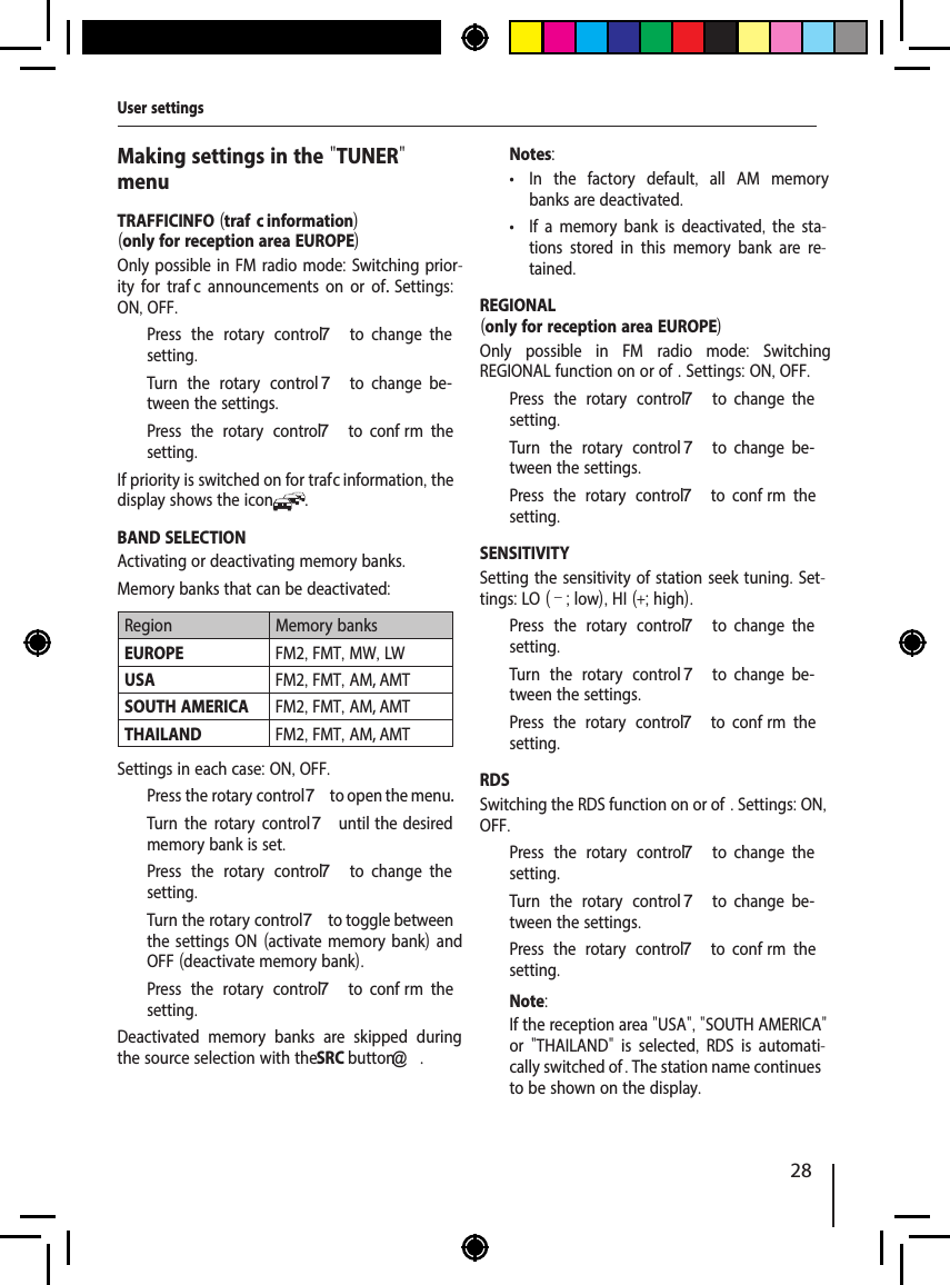 28Making settings in the "TUNER" menuTRAFFICINFO (traf  c information)(only for reception area EUROPE)Only possible in FM radio mode: Switching prior-ity for traf  c announcements on or of . Settings: ON, OFF.  Press the rotary control 7  to  change  the setting.  Turn the rotary control 7  to  change  be-tween the settings.  Press the rotary control 7  to  conf rm  the setting.If priority is switched on for traf  c information, the display shows the icon .BAND SELECTIONActivating or deactivating memory banks. Memory banks that can be deactivated: Region Memory banksEUROPE FM2, FMT, MW, LWUSA FM2, FMT, AM, AMTSOUTH AMERICA FM2, FMT, AM, AMTTHAILAND FM2, FMT, AM, AMTSettings in each case: ON, OFF.  Press the rotary control 7 to open the menu.  Turn the rotary control7 until  the  desired memory bank is set.  Press the rotary control 7  to  change  the setting.  Turn the rotary control 7 to toggle between the settings ON (activate memory bank) and OFF (deactivate memory bank).  Press the rotary control 7  to  conf rm  the setting.Deactivated memory banks are skipped during the source selection with the SRC button@ .Notes: &bull; In the factory default,  all AM memory banks are deactivated. &bull; If a memory bank is deactivated, the sta-tions stored in this memory bank are re-tained.REGIONAL(only for reception area EUROPE)Only possible in FM radio mode:  Switching REGIONAL function on or of . Settings: ON, OFF.  Press the rotary control 7  to  change  the setting.  Turn the rotary control 7  to  change  be-tween the settings.  Press the rotary control 7  to  conf rm  the setting.SENSITIVITYSetting the sensitivity of station seek tuning. Set-tings: LO (&ndash;; low), HI (+; high).  Press the rotary control 7  to  change  the setting.  Turn the rotary control 7  to  change  be-tween the settings.  Press the rotary control 7  to  conf rm  the setting.RDSSwitching the RDS function on or of . Settings: ON, OFF.  Press the rotary control 7  to  change  the setting.  Turn the rotary control 7  to  change  be-tween the settings.  Press the rotary control 7  to  conf rm  the setting.Note:If the reception area "USA", "SOUTH AMERICA" or  "THAILAND"  is selected,  RDS is automati-cally switched of . The station name continues to be shown on the display.User settings