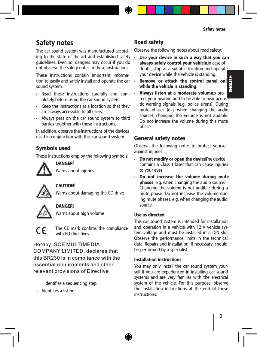2ENGLISHSafety notesThe car sound system was manufactured accord-ing to the state of the art and established safety guidelines. Even so, dangers may occur if you do not observe the safety notes in these instructions.These instructions contain important informa-tion to easily and safely install and operate the car sound system. &bull; Read these instructions carefully and com-pletely before using the car sound system. &bull; Keep the instructions at a location so that they are always accessible to all users. &bull; Always pass on the car sound system to third parties together with these instructions.In addition, observe the instructions of the devices used in conjunction with this car sound system.Symbols usedThese instructions employ the following symbols:DANGER!Warns about injuriesCAUTION!Warns about damaging the CD driveDANGER!Warns about high volumeThe CE mark conf rms the compliance with EU directives.  Identif es a sequencing step &bull; Identif es a listingRoad safetyObserve the following notes about road safety: &bull; Use your device in such a way that you can always safely control your vehicle. In case of doubt, stop at a suitable location and operate your device while the vehicle is standing. &bull; Remove or attach the control panel only while the vehicle is standing. &bull; Always listen at a moderate volume to pro-tect your hearing and to be able to hear acous-tic warning signals  (e.g.  police sirens).  During mute phases  (e.g.  when changing the audio source),  changing the volume is not audible. Do not increase the volume during this mute phase.General safety notesObserve the following notes to protect yourself against injuries: &bull; Do not modify or open the device. The device contains a Class 1 laser that can cause injuries to your eyes. &bull; Do not increase the volume during mute phases, e.g. when changing the audio source. Changing the volume is not audible during a mute phase. Do not increase the volume dur-ing mute phases, e.g. when changing the audio source.Use as directedThis car sound system is intended for installation and operation in a vehicle with 12 V vehicle sys-tem voltage and must be installed in a DIN slot. Observe the performance limits in the technical data. Repairs and installation, if necessary, should be performed by a specialist.Installation instructionsYou may only install the car sound system your-self if you are experienced in installing car sound systems and are very familiar with the electrical system of the vehicle.  For this purpose,  observe the installation instructions at the end of these instructions.Safety notesHereby, SCE MULTIMEDIA COMPANY LIMITED, declares that this BR230 is in compliance with the essential requirements and other relevant provisions of Directive 