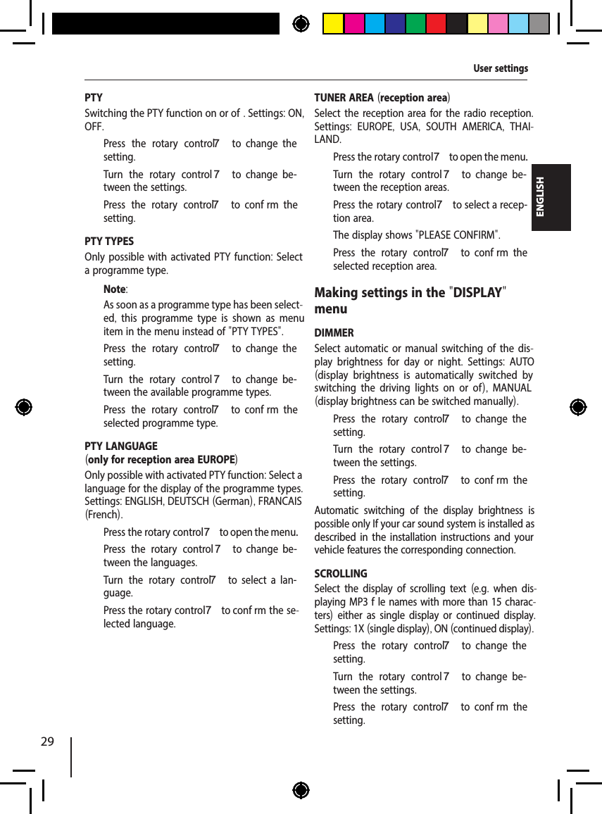 29ENGLISHPTYSwitching the PTY function on or of . Settings: ON, OFF.  Press the rotary control 7  to  change  the setting.  Turn the rotary control 7  to  change  be-tween the settings.  Press the rotary control 7  to  conf rm  the setting.PTY TYPESOnly possible with activated PTY function: Select a programme type.Note:As soon as a programme type has been select-ed,  this programme type is shown as menu item in the menu instead of "PTY TYPES".  Press the rotary control 7  to  change  the setting.  Turn the rotary control 7  to  change  be-tween the available programme types.  Press the rotary control 7  to  conf rm  the selected programme type.PTY LANGUAGE(only for reception area EUROPE)Only possible with activated PTY function: Select a language for the display of the programme types. Settings: ENGLISH, DEUTSCH (German), FRANCAIS (French).  Press the rotary control 7 to open the menu.  Press the rotary control 7  to  change  be-tween the languages.  Turn the rotary control 7  to  select  a  lan-guage.  Press the rotary control 7 to conf rm the se-lected language.TUNER AREA (reception area)Select the reception area for the radio reception. Settings:  EUROPE,  USA,  SOUTH AMERICA,  THAI-LAND.  Press the rotary control 7 to open the menu.  Turn the rotary control 7  to  change  be-tween the reception areas.  Press the rotary control 7 to select a recep-tion area.The display shows "PLEASE CONFIRM".  Press the rotary control 7  to  conf rm  the selected reception area.Making settings in the "DISPLAY" menuDIMMERSelect automatic or manual switching of the dis-play brightness for day or night.  Settings:  AUTO (display brightness is automatically switched by switching the driving lights on or of ),  MANUAL (display brightness can be switched manually).  Press the rotary control 7  to  change  the setting.  Turn the rotary control 7  to  change  be-tween the settings.  Press the rotary control 7  to  conf rm  the setting.Automatic switching of the display brightness is possible only If your car sound system is installed as described in the installation instructions and your vehicle features the corresponding connection. SCROLLINGSelect the display of scrolling text (e.g. when dis-playing MP3 f le names with more than 15 charac-ters) either as single display or continued display. Settings: 1X (single display), ON (continued display).  Press the rotary control 7  to  change  the setting.  Turn the rotary control 7  to  change  be-tween the settings.  Press the rotary control 7  to  conf rm  the setting.User settings