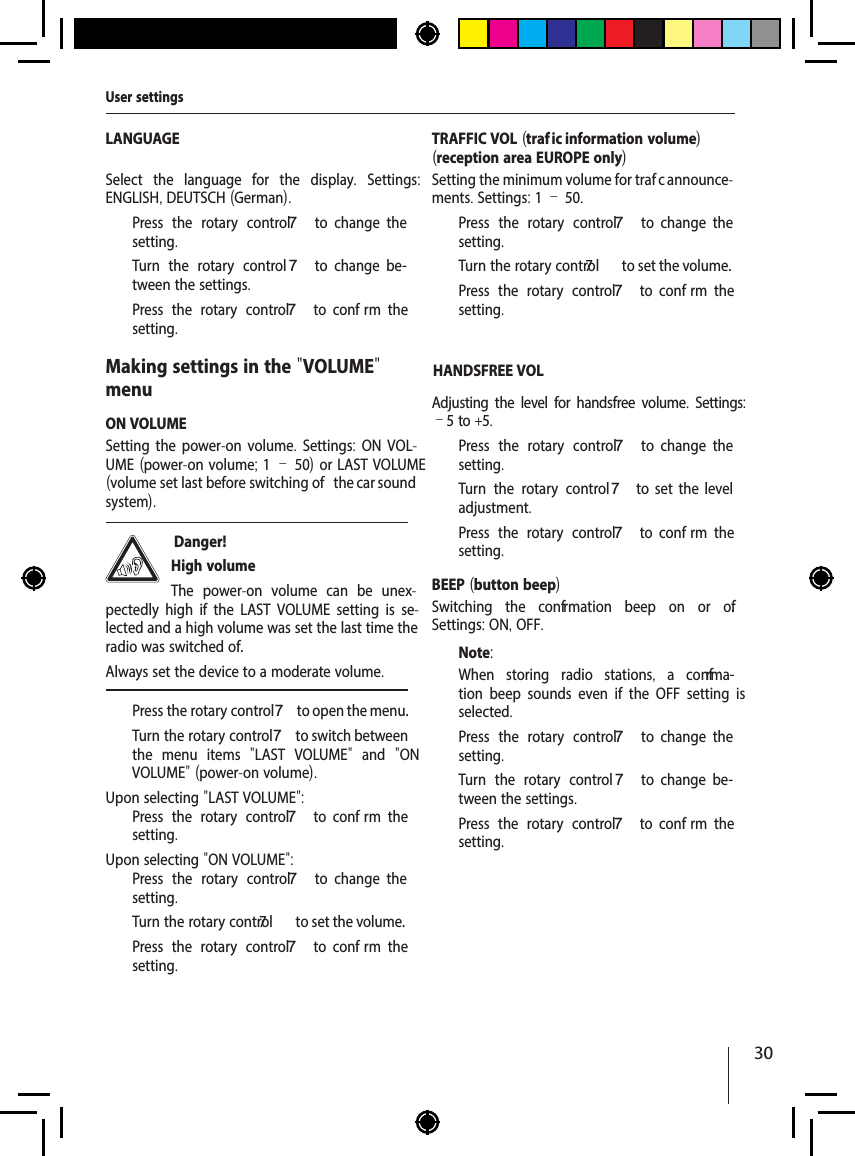 30LANGUAGESelect the language for the display.  Settings: ENGLISH, DEUTSCH (German).  Press the rotary control 7  to  change  the setting.  Turn the rotary control 7  to  change  be-tween the settings.  Press the rotary control 7  to  conf rm  the setting.Making settings in the "VOLUME" menuON VOLUMESetting the power-on volume. Settings:  ON VOL-UME (power-on volume; 1&ndash;50) or LAST VOLUME (volume set last before switching of   the car sound system). Danger! High volumeThe power-on volume can be unex-pectedly high if the LAST VOLUME setting is se-lected and a high volume was set the last time the radio was switched of .Always set the device to a moderate volume.  Press the rotary control 7 to open the menu.  Turn the rotary control 7 to switch between the menu items  "LAST VOLUME"  and  "ON V  OLUME" (power-on volume).Upon selecting "LAST VOLUME":  Press the rotary control 7  to  conf rm  the setting.Upon selecting "ON VOLUME":  Press the rotary control 7  to  change  the setting.  Turn the rotary contr7ol  to set the volume.  Press the rotary control 7  to  conf rm  the setting.TRAFFIC VOL (traf  ic information volume)(reception area EUROPE only)Setting the minimum volume for traf  c announce-ments. Settings: 1 &ndash; 50.  Press the rotary control 7  to  change  the setting.  Turn the rotary contr7ol  to set the volume.  Press the rotary control 7  to  conf rm  the setting.HANDSFREE VOLAdjusting the level for handsfree volume. Settings: &ndash;5 to +5.  Press the rotary control 7  to  change  the setting.  Turn the rotary control7  to  set  the  level adjustment.  Press the rotary control 7  to  conf rm  the setting.BEEP (button beep)Switching the conf rmation beep on or of . Settings: ON, OFF.Note:When storing radio stations,  a conf rma-tion beep sounds even if the OFF setting is selected.  Press the rotary control 7  to  change  the setting.  Turn the rotary control 7  to  change  be-tween the settings.  Press the rotary control 7  to  conf rm  the setting.User settings