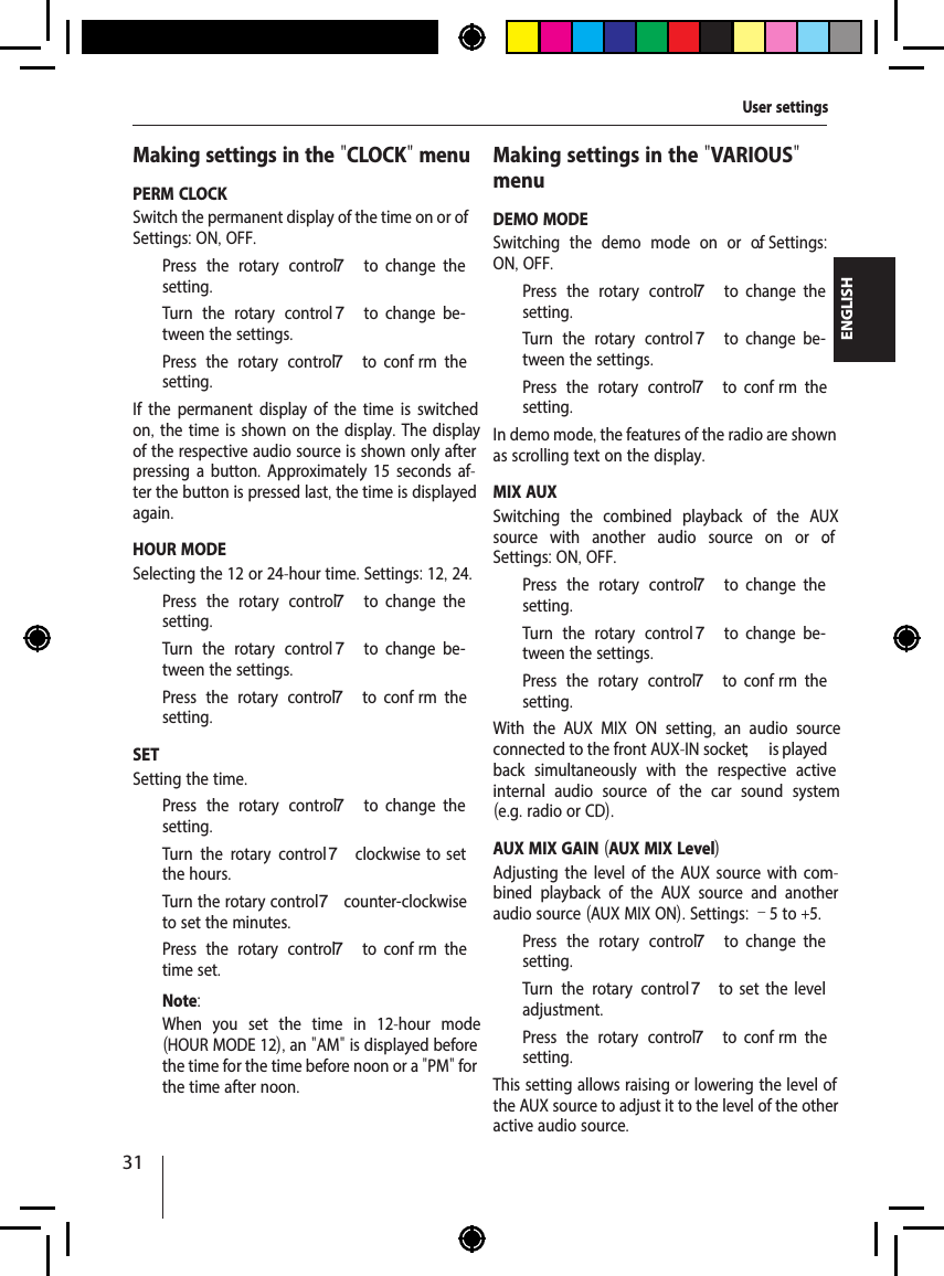 31ENGLISHMaking settings in the "CLOCK" menuPERM CLOCKSwitch the permanent display of the time on or of . Settings: ON, OFF.  Press the rotary control 7  to  change  the setting.  Turn the rotary control 7  to  change  be-tween the settings.  Press the rotary control 7  to  conf rm  the setting.If the permanent display of the time is switched on, the time is shown on the display. The display of the respective audio source is shown only after pressing a button. Approximately 15 seconds af-ter the button is pressed last, the time is displayed again.HOUR MODESelecting the 12 or 24-hour time. Settings: 12, 24.  Press the rotary control 7  to  change  the setting.  Turn the rotary control 7  to  change  be-tween the settings.  Press the rotary control 7  to  conf rm  the setting.SETSetting the time.   Press the rotary control 7  to  change  the setting.  Turn the rotary control 7  clockwise  to  set the hours.  Turn the rotary control 7 counter-clockwise to set the minutes.  Press the rotary control 7  to  conf rm  the time set.Note:When you set the time in 12-hour mode (HOUR MODE 12), an "AM" is displayed before the time for the time before noon or a "PM" for the time after noon.Making settings in the "VARIOUS" menuDEMO MODESwitching the demo mode on or of .  Settings: ON, OFF.  Press the rotary control 7  to  change  the setting.  Turn the rotary control 7  to  change  be-tween the settings.  Press the rotary control 7  to  conf rm  the setting.In demo mode, the features of the radio are shown as scrolling text on the display.MIX AUXSwitching the combined playback of the AUX source with another audio source on or of . Settings: ON, OFF.  Press the rotary control 7  to  change  the setting.  Turn the rotary control 7  to  change  be-tween the settings.  Press the rotary control 7  to  conf rm  the setting.With the AUX MIX ON setting,  an audio source connected to the front AUX-IN socket ; is played back simultaneously with the respective active internal audio source of the car sound system (e.g. radio or CD).AUX MIX GAIN (AUX MIX Level)Adjusting the level of the AUX source with com-bined playback of the AUX source and another audio source (AUX MIX ON). Settings: &ndash;5 to +5.  Press the rotary control 7  to  change  the setting.  Turn the rotary control7  to  set  the  level adjustment.  Press the rotary control 7  to  conf rm  the setting.This setting allows raising or lowering the level of the AUX source to adjust it to the level of the other active audio source.User settings