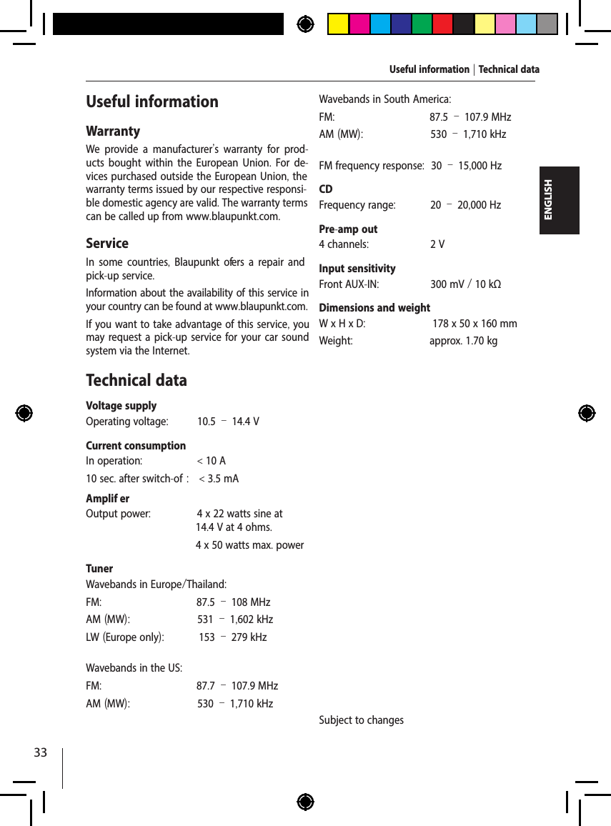 33ENGLISHUseful informationWarrantyWe provide a manufacturer's warranty for prod-ucts bought within the European Union. For de-vices purchased outside the European Union, the warranty terms issued by our respective responsi-ble domestic agency are valid. The warranty terms can be called up from www.blaupunkt.com. ServiceIn some countries,  Blaupunkt of ers a repair and pick-up service.Information about the availability of this service in your country can be found at www.blaupunkt.com.If you want to take advantage of this service, you may request a pick-up service for your car sound system via the Internet.Technical dataVoltage supplyOperating voltage:  10.5 &ndash; 14.4 VCurrent consumptionIn operation:  < 10 A10 sec. after switch-of :  < 3.5 mAAmplif er Output power:  4 x 22 watts sine at 14.4 V at 4 ohms.  4 x 50 watts max. powerTunerWavebands in Europe/Thailand:FM:  87.5 &ndash; 108 MHzAM (MW):  531 &ndash; 1,602 kHzLW (Europe only):  153 &ndash; 279 kHzWavebands in the US:FM:  87.7 &ndash; 107.9 MHzAM (MW):  530 &ndash; 1,710 kHzWavebands in South America:FM:  87.5 &ndash; 107.9 MHzAM (MW):  530 &ndash; 1,710 kHzFM frequency response:  30 &ndash; 15,000 HzCDFrequency range:  20 &ndash; 20,000 HzPre-amp out4 channels:  2 VInput sensitivityFront AUX-IN:  300 mV / 10 k&Omega;Dimensions and weightW x H x D:  178 x 50 x 160 mmWeight:  approx. 1.70 kgSubject to changesUseful information | Technical data