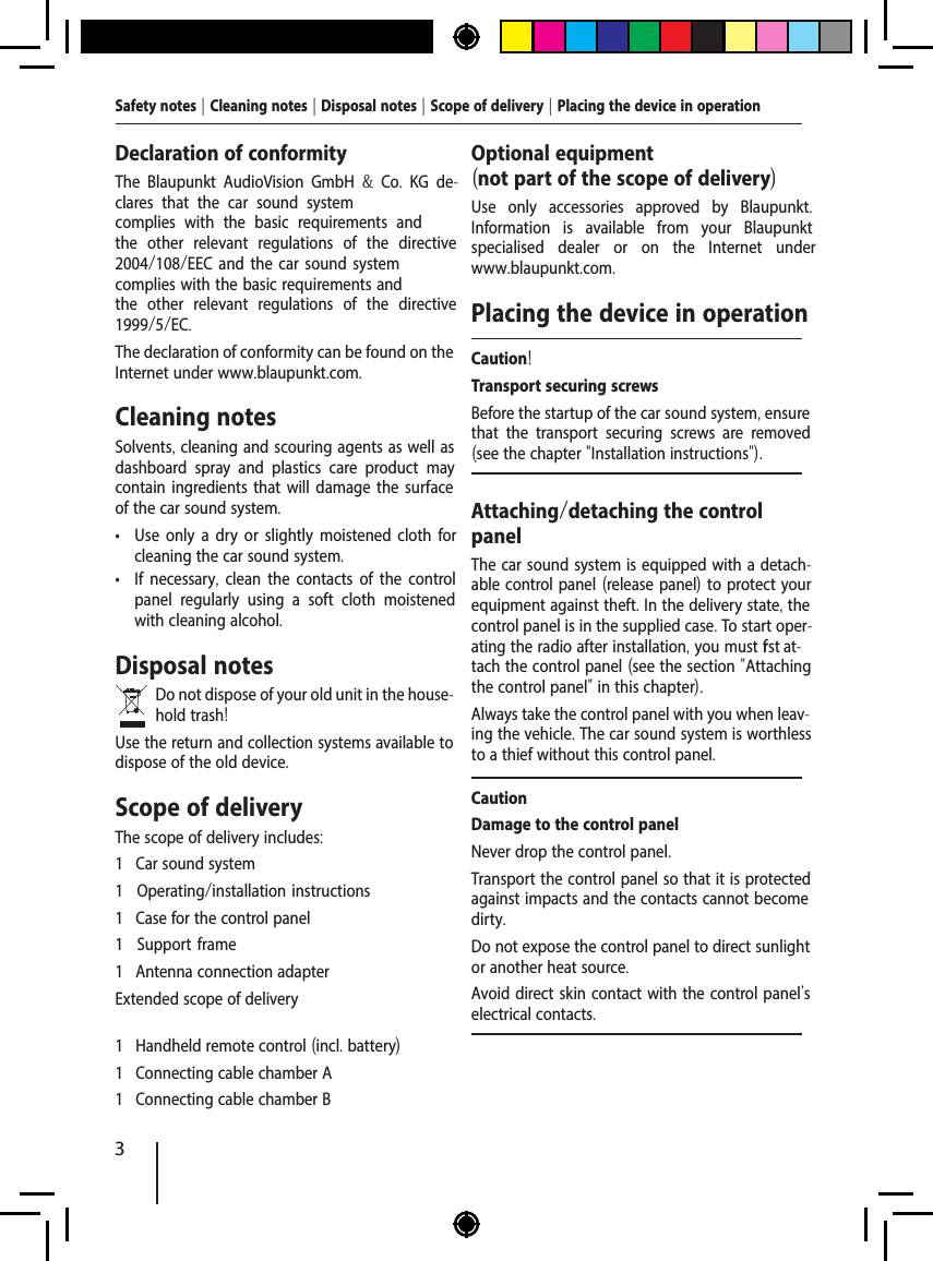 3Safety notes | Cleaning notes | Disposal notes | Scope of delivery | Placing the device in operationDeclaration of conformityThe Blaupunkt AudioVision GmbH  &amp;  Co.  KG de-clares that the car sound system complies with the basic requirements and the other relevant regulations of the directive 2004/108/EEC and the car sound system complies with the basic requirements and the other relevant regulations of the directive 1999/5/EC.The declaration of conformity can be found on the Internet under www.blaupunkt.com.Cleaning notesSolvents, cleaning and scouring agents as well as dashboard spray and plastics care product may contain ingredients that will damage the surface of the car sound system. &bull; Use only a dry or slightly moistened cloth for cleaning the car sound system. &bull; If necessary,  clean the contacts of the control panel regularly using a soft cloth moistened with cleaning alcohol.Disposal notesDo not dispose of your old unit in the house-hold trash!Use the return and collection systems available to dispose of the old device.Scope of deliveryThe scope of delivery includes:1 Car sound system1 Operating/installation instructions1 Case for the control panel1 Support frame1 Antenna connection adapterExtended scope of delivery1 Handheld remote control (incl. battery)1 Connecting cable chamber A1 Connecting cable chamber BOptional equipment (not part of the scope of delivery)Use only accessories approved by Blaupunkt. Information is available from your Blaupunkt specialised dealer or on the Internet under www.blaupunkt.com.Placing the device in operationCaution!Transport securing screwsBefore the startup of the car sound system, ensure that the transport securing screws are removed (see the chapter "Installation instructions").Attaching/detaching the control panelThe car sound system is equipped with a detach-able control panel (release panel) to protect your equipment against theft. In the delivery state, the control panel is in the supplied case. To start oper-ating the radio after installation, you must f rst at-tach the control panel (see the section "Attaching the control panel" in this chapter).Always take the control panel with you when leav-ing the vehicle. The car sound system is worthless to a thief without this control panel.CautionDamage to the control panelNever drop the control panel.Transport the control panel so that it is protected against impacts and the contacts cannot become dirty.Do not expose the control panel to direct sunlight or another heat source.Avoid direct skin contact with the control panel's electrical contacts. 
