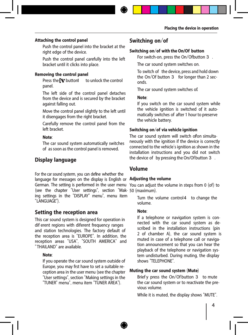 4Placing the device in operationAttaching the control panel  Push the control panel into the bracket at the right edge of the device.   Push the control panel carefully into the left bracket until it clicks into place.Removing the control panel  Press the  button1   to unlock the control panel.The left side of the control panel detaches from the device and is secured by the bracket against falling out.  Move the control panel slightly to the left until it disengages from the right bracket.  Carefully remove the control panel from the left bracket.Note:The car sound system automatically switches of  as soon as the control panel is removed.Display language For the car sound systerm, you can defi ne whether the language for messages on the display is English or German. The setting is performed in the user menu (see the chapter  "User settings",  section  "Mak-ing settings in the  "DISPLAY"  menu",  menu item " LANGUAGE").Setting the reception areaThis car sound system is designed for operation in dif erent regions with dif erent frequency ranges and station technologies.  The factory default of the reception area is  "EUROPE".  In addition,  the reception areas  "USA",  "SOUTH AMERICA"  and " THAILAND" are available.Note:If you operate the car sound system outside of Europe, you may f rst have to set a suitable re-ception area in the user menu (see the chapter "User settings", section "Making settings in the "TUNER" menu", menu item "TUNER AREA").Switching on/of Switching on/of   with the On/Of  button  For switch-on, press the On/Of  button3.The car sound system switches on.  To switch of  the device, press and hold down the On/Of  button3 for longer than 2 sec-onds.The car sound system switches of .Note:If you switch on the car sound system while the vehicle ignition is switched of ,  it auto-matically switches of  after 1 hour to preserve the vehicle battery.Switching on/of   via vehicle ignitionThe car sound system will switch of /on simulta-neously with the ignition if the device is correctly connected to the vehicle's ignition as shown in the installation instructions and you did not switch the device of  by pressing the On/Of  button 3.VolumeAdjusting the volumeYou can adjust the volume in steps from 0 (of  ) to 50 (maximum).  Turn the volume control4  to  change  the volume.Note:If a telephone or navigation system is con-nected with the car sound system as de-scribed in the installation instructions  (pin 2 of chamber A),  the car sound system is muted in case of a telephone call or naviga-tion announcement so that you can hear the playback of the telephone or navigation sys-tem undisturbed. During muting, the display shows "TELEPHONE".Muting the car sound system (Mute)  Brief y press the On/Of   button 3 to mute the car sound system or to reactivate the pre-vious volume.While it is muted, the display shows "MUTE".