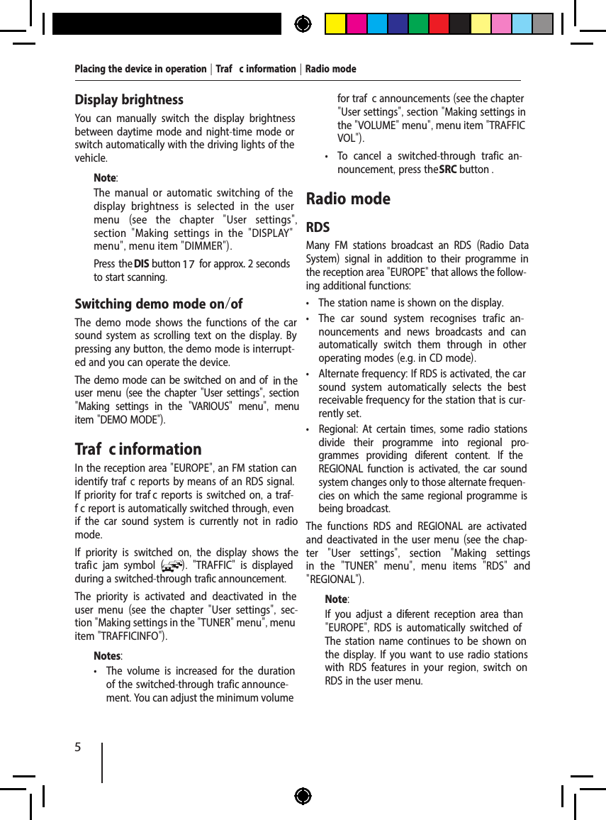 5Placing the device in operation | Traf  c information | Radio modeDisplay brightnessYou can manually switch the display brightness between daytime mode and night-time mode or switch automatically with the driving lights of the vehicle.Note:The manual or automatic switching of the display brightness is selected in the user menu  (see the chapter  "User settings", section  "Making settings in the  "DISPLAY" menu", menu item "DIMMER").  Press the DIS button   for approx. 2 seconds to start scanning.Switching demo mode on/of The demo mode shows the functions of the car sound system as scrolling text on the display. By pressing any button, the demo mode is interrupt-ed and you can operate the device. The demo mode can be switched on and of  in the user menu (see the chapter "User settings", section "Making settings in the  "VARIOUS"  menu",  menu item "DEMO MODE").Traf  c informationIn the reception area "EUROPE", an FM station can identify traf  c reports by means of an RDS signal. If priority for traf  c reports is switched on, a traf-f c report is automatically switched through, even if the car sound system is currently not in radio mode.If priority is switched on,  the display shows the trafi  c jam symbol  ( ).  "TRAFFIC"  is displayed during a switched-through traf ic announcement.The priority is activated and deactivated in the user menu  (see the chapter  "User settings",  sec-tion "Making settings in the "TUNER" menu", menu item "TRAFFICINFO").Notes: &bull; The volume is increased for the duration of the switched-through traf ic announce-ment. You can adjust the minimum volume for traf  c announcements (see the chapter "User settings", section "Making settings in the "VOLUME" menu", menu item "TRAFFIC VOL"). &bull; To cancel a switched-through traf  ic  an-nouncement, press the SRC button .Radio modeRDSMany FM stations broadcast an RDS  (Radio Data System) signal in addition to their programme in the reception area "EUROPE" that allows the follow-ing additional functions: &bull; The station name is shown on the display. &bull; The car sound system recognises traf  ic  an-nouncements and news broadcasts and can automatically switch them through in other operating modes (e.g. in CD mode). &bull; Alternate frequency: If RDS is activated, the car sound system automatically selects the best receivable frequency for the station that is cur-rently set. &bull; Regional: At certain times, some radio stations divide their programme into regional pro-grammes providing dif erent content.  If  the REGIONAL function is activated, the car sound system changes only to those alternate frequen-cies on which the same regional programme is being broadcast.The functions RDS and REGIONAL are activated and deactivated in the user menu (see the chap-ter  "User settings",  section  "Making settings in the  "TUNER"  menu",  menu items  "RDS"  and " REGIONAL").Note:If you adjust a dif erent reception area than "EUROPE", RDS is automatically switched of . The station name continues to be shown on the display. If you want to use radio stations with RDS features in your region,  switch on RDS in the user menu.17