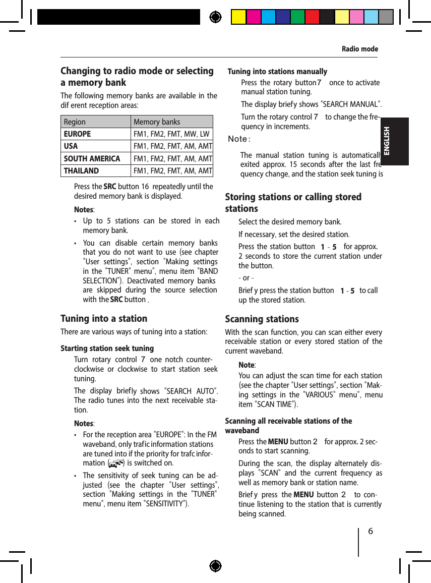 6ENGLISHRadio modeChanging to radio mode or selecting a memory bankThe following memory banks are available in the dif erent reception areas:Region Memory banksEUROPE FM1, FM2, FMT, MW, LWUSA FM1, FM2, FMT, AM, AMTSOUTH AMERICA FM1, FM2, FMT, AM, AMTTHAILAND FM1, FM2, FMT, AM, AMT  Press the SRC button 16  repeatedly until the desired memory bank is displayed.Notes: &bull; Up to 5 stations can be stored in each memory bank. &bull; You can disable certain memory banks that you do not want to use  (see chapter "User settings",  section  "Making settings in the "TUNER" menu", menu item "BAND S  ELECTION").  Deactivated memory banks are skipped during the source selection with the SRC button .Tuning into a stationThere are various ways of tuning into a station:Notes: &bull; For the reception area "EUROPE": In the FM waveband, only traf  ic information stations are tuned into if the priority for traf  c infor-mation ( ) is switched on.  &bull; The sensitivity of seek tuning can be ad-justed  (see the chapter  "User settings", section  "Making settings in the  "TUNER" menu", menu item "SENSITIVITY").The manual station tuning is automatically exited approx.  15 seconds after the last fre-quency change, and the station seek tuning is Storing stations or calling stored stations  Select the desired memory bank.  If necessary, set the desired station.  Press the station button 1 - 5  for approx. 2 seconds to store the current station under the button.- or -  Brief y press the station button 1 - 5  to call up the stored station.Scanning stationsWith the scan function, you can scan either every receivable station or every stored station of the current waveband.Note:You can adjust the scan time for each station (see the chapter "User settings", section "Mak-ing settings in the  "VARIOUS"  menu",  menu item "SCAN TIME").Scanning all receivable stations of the waveband  Press the MENU button 2 for approx. 2 sec-onds to start scanning.During the scan,  the display alternately dis-plays  "SCAN"  and the current frequency as well as memory bank or station name.   Brief y press the MENU  button 2  to  con-tinue listening to the station that is currently being scanned.Starting station seek tuning   Turn rotary control 7  one  notch  counter-clockwise or clockwise to start station seek tuning.The display briefly  shows  "SEARCH AUTO". The radio tunes into the next receivable sta-tion.Tuning into stations manually  Press the rotary button 7 once  to activate manual station tuning.The display brief y shows "SEARCH MANUAL".  Turn the rotary control 7 to change the fre-quency in increments.Note: