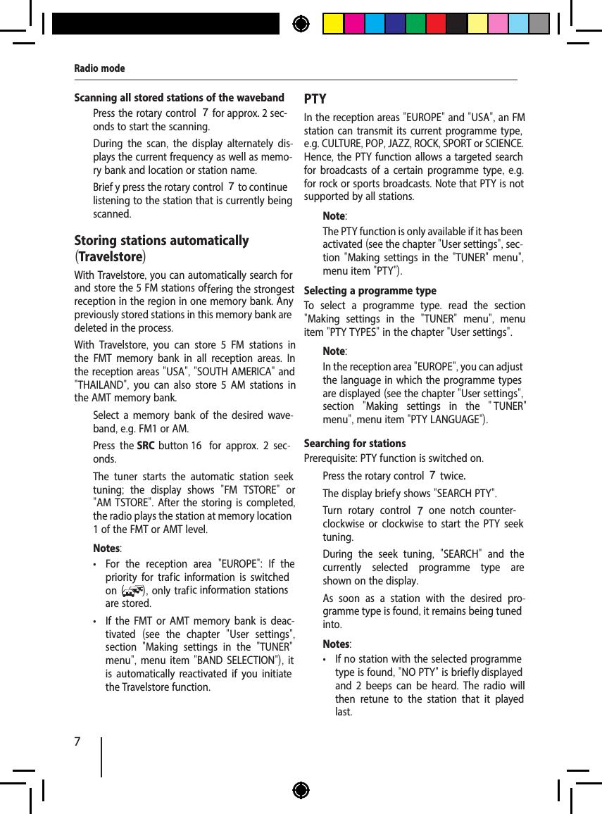 7Radio modeStoring stations automatically (Travelstore)With Travelstore, you can automatically search for and store the 5 FM stations of fering the strongest reception in the region in one memory bank. Any previously stored stations in this memory bank are deleted in the process.With Travelstore,  you can store 5 FM stations in the FMT memory bank in all reception areas.  In the reception areas "USA", "SOUTH AMERICA" and "THAILAND",  you can also store 5 AM stations in the AMT memory bank.  Select a memory bank of the desired wave-band, e.g. FM1 or AM.  Press the SRC button 16  for approx.  2 sec-onds.The tuner starts the automatic station seek tuning;  the display shows  "FM TSTORE"  or "AM TSTORE". After the storing is completed, the radio plays the station at memory location 1 of the FMT or AMT level.Notes: &bull; For the reception area  "EUROPE":  If the priority for traf  ic information is switched on ( ), only traf  ic information stations are stored. &bull; If the FMT or AMT memory bank is deac-tivated  (see the chapter  "User settings", section  "Making settings in the  "TUNER" menu", menu item "BAND SELECTION"), it is automatically reactivated if you initiate the Travelstore function.PTYIn the reception areas "EUROPE" and "USA", an FM station can transmit its current programme type, e.g. CULTURE, POP, JAZZ, ROCK, SPORT or SCIENCE. Hence, the PTY function allows a targeted search for broadcasts of a certain programme type, e.g. for rock or sports broadcasts. Note that PTY is not supported by all stations.Note:The PTY function is only available if it has been activated (see the chapter "User settings", sec-tion "Making settings in the "TUNER" menu", menu item "PTY"). Selecting a programme typeTo select a programme type.  read the section "Making settings in the  "TUNER"  menu",  menu item "PTY TYPES" in the chapter "User settings".Note:In the reception area "EUROPE", you can adjust the language in which the programme types are displayed (see the chapter "User settings", section  "Making settings in the  " TUNER" menu", menu item "PTY LANGUAGE").Searching for stationsPrerequisite: PTY function is switched on.  Press the rotary control 7 twice. The display brief y shows "SEARCH PTY".  Turn rotary control 7  one  notch  counter-clockwise or clockwise to start the PTY seek tuning.During the seek tuning,  "SEARCH"  and the currently selected programme type are shown on the display.As soon as a station with the desired pro-gramme type is found, it remains being tuned into.Notes: &bull; If no station with the selected programme type is found, "NO PTY" is brief ly displayed and 2 beeps can be heard.  The radio will then retune to the station that it played last.Scanning all stored stations of the waveband  Press the rotary control 7 for approx. 2 sec-onds to start the scanning.During the scan,  the display alternately dis-plays the current frequency as well as memo-ry bank and location or station name.   Brief y press the rotary control 7 to continue listening to the station that is currently being scanned.