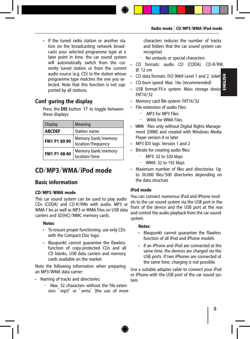 8ENGLISH &bull; If the tuned radio station or another sta-tion on the broadcasting network broad-casts your selected programme type at a later point in time,  the car sound system will automatically switch from the cur-rently tuned station or from the current audio source (e.g. CD) to the station whose programme type matches the one you se-lected. Note that this function is not sup-ported by all stations.Conf guring the display  Press the DIS button 17 to toggle between these displays:Display MeaningABCDEF Station nameFM1 P1 89.90 Memory bank/memory location/frequencyFM1 P1 08:40 Memory bank/memory location/timeCD/MP3/WMA/iPod modeBasic informationCD/MP3/WMA modeThis car sound system can be used to play audio CDs  (CDDA)  and CD-R/RWs with audio,  MP3 or WMA f les as well as MP3 or WMA f iles on USB data carriers and SD(HC)/MMC memory cards.Notes: &bull; To ensure proper functioning, use only CDs with the Compact-Disc logo. &bull; Blaupunkt cannot guarantee the f lawless function of copy-protected CDs and all CD blanks, USB data carriers and memory cards available on the market.Note the following information when preparing an MP3/WMA data carrier: &bull; Naming of tracks and directories: &ndash;Max. 32 characters without the f ile exten-sion  ".mp3"  or  ".wma"  (the use of more characters reduces the number of tracks and folders that the car sound system can recognise) &ndash;No umlauts or special characters &bull; CD formats:  audio CD  (CDDA),  CD-R/RW, &Oslash;: 12 cm &bull; CD data formats: ISO 9669 Level 1 and 2, Joliet &bull; CD burn speed: Max. 16x (recommended) &bull; USB format /   fil e system:  Mass storage device/ FAT16/32 &bull; Memory card file  s  ystem: FAT16/32 &bull; File extension of audio f iles: &ndash; .MP3 for MP3 f iles &ndash; .WMA for WMA f iles &bull; WM A  files only without Digital Rights Manage-ment (DRM) and created with Windows Media Player version 8 or later &bull; MP3 ID3 tags: Version 1 and 2 &bull; Bitrate for creating audio f iles: &ndash;MP3: 32 to 320 kbps &ndash;WMA: 32 to 192 kbps &bull; Maximum number of f iles and directories: Up to 30,000 files/500 directories depending on the data structureiPod modeYou can connect numerous iPod and iPhone mod-els to the car sound system via the USB port in the front of the device and the USB port at the rear and control the audio playback from the car sound system.Notes: &bull; Blaupunkt cannot guarantee the f lawless function of all iPod and iPhone models. &bull; If an iPhone and iPod are connected at the same time, the devices are charged via the USB ports. If two iPhones are connected at the same time, charging is not possible.Use a suitable adapter cable to connect your iPod or iPhone with the USB port of the car sound sys-tem.Radio mode | CD/MP3/WMA/iPod mode