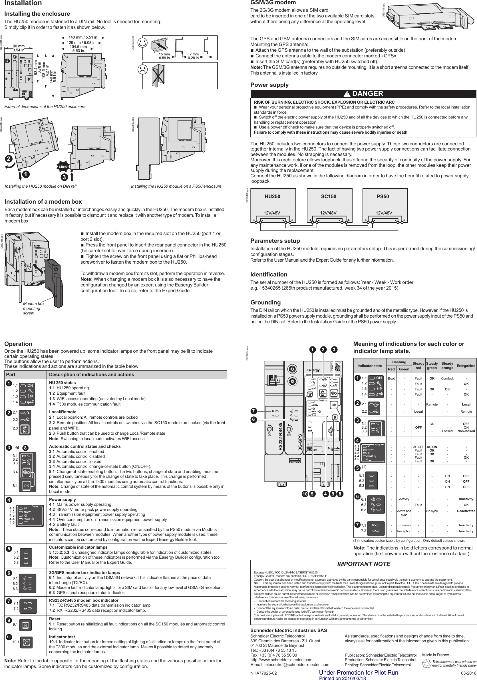Power supplyThe HU250 includes two connectors to connect the power supply. These two connectors are connected together internally in the HU250. The fact of having two power supply connections can facilitate connection between the modules. No strapping is necessary.Moreover, this architecture allows loopback, thus offering the security of continuity of the power supply. For any maintenance work, if one of the modules is removed from the loop, the other modules keep their power supply during the replacement.Connect the HU250 as shown in the following diagram in order to have the benet related to power supply loopback.As standards, specications and designs change from time to time, always ask for conrmation of the information given in this publication.Publication: Schneider Electric TelecontrolProduction: Schneider Electric TelecontrolPrinting: Schneider Electric TelecontrolSchneider Electric Telecontrol 839 Chemin des Batterses - Z.I. Ouest 01700 St Maurice de BeynostTel.: +33 (0)4 78 55 13 13Fax: +33 (0)4 78 55 50 00http://www.schneider-electric.comE-mail: telecontrol@schneider-electric.com 03-2016Schneider Electric Industries SASParameters setupInstallation of the HU250 module requires no parameters setup. This is performed during the commissioning/conguration stages.Refer to the User Manual and the Expert Guide for any further information.IdenticationThe serial number of the HU250 is formed as follows: Year - Week - Work ordere.g. 15340265 (265th product manufactured, week 34 of the year 2015)GroundingThe DIN rail on which the HU250 is installed must be grounded and of the metallic type. However, if the HU250 is installed on a PS50 power supply module, grounding shall be performed on the power supply input of the PS50 and not on the DIN rail. Refer to the Installation Guide of the PS50 power supply.Installing the HU250 module on DIN railExternal dimensions of the HU250 enclosureInstallationInstalling the enclosureThe HU250 module is fastened to a DIN rail. No tool is needed for mounting.  Simply clip it in order to fasten it as shown below. bInstall the modem box in the required slot on the HU250 (port 1 or port 2 slot). bPress the front panel to insert the rear panel connector in the HU250 (be careful not to over-force during insertion). bTighten the screw on the front panel using a at or Phillips-head screwdriver to fasten the modem box to the HU250.To withdraw a modem box from its slot, perform the operation in reverse.Note: When changing a modem box it is also necessary to have the conguration changed by an expert using the Easergy Builder conguration tool. To do so, refer to the Expert Guide.GSM/3G modemThe 2G/3G modem allows a SIM cardcard to be inserted in one of the two available SIM card slots,without there being any difference at the operating level.The GPS and GSM antenna connectors and the SIM cards are accessible on the front of the modem. Mounting the GPS antenna: bAttach the GPS antenna to the wall of the substation (preferably outside). bConnect the antenna cable to the modem connector marked «GPS». bInsert the SIM card(s) (preferably with HU250 switched off).Note: The GSM/3G antenna requires no outside mounting. It is a short antenna connected to the modem itself. This antenna is installed in factory.OperationOnce the HU250 has been powered up, some indicator lamps on the front panel may be lit to indicate certain operating states.The buttons allow the user to perform actions.These indications and actions are summarized in the table below:Part Description of indications and actions         HU 250 states1.1  HU 250 operating1.2  Equipment fault1.3  WIFI access operating (activated by Local mode)1.4  T300 modules communication fault         Local/Remote2.1  Local position: All remote controls are locked2.2  Remote position: All local controls on switches via the SC150 module are locked (via the front panel and WIFI).2.3  Push button that can be used to change Local/Remote stateNote: Switching to local mode activates WIFI access    Automatic control states and checks3.1  Automatic control enabled3.2  Automatic control disabled3.3  Automatic control locked3.4  Automatic control change-of-state button (ON/OFF).8.1  Change-of-state enabling button. The two buttons, change of state and enabling, must be pressed simultaneously for the change of state to take place. This change is performed simultaneously on all the T300 modules using automatic control functions.Note: Change of state of the automatic control system by means of the buttons is possible only in Local mode.Power supply4.1  Mains power supply operating4.2  48V/24V motor pack power supply operating4.3  Transmission equipment power supply operating4.4  Over consumption on Transmission equipment power supply4.5  Battery faultNote: These states correspond to information retransmitted by the PS50 module via Modbus communication between modules. When another type of power supply module is used, these indicators can be customized by conguration via the Expert Easergy Builder tool.         Customizable indicator lamps5.1;5.2;5.3   3 unassigned indicator lamps congurable for indication of customized states.Note: Customization of these indicators is performed via the Easergy Builder conguration tool. Refer to the User Manual or the Expert Guide.3G/GPS modem box indicator lamps6.1  Indicator of activity on the GSM/3G network. This indicator ashes at the pace of data interchange (TX/RX).6.2  Modem fault indicator lamp: lights for a SIM card fault or for any low level of GSM/3G reception.6.3  GPS signal reception status indicator.RS232-RS485 modem box indicator7.1  TX: RS232/RS485 data transmission indicator lamp7.2  RX: RS232/RS485 data reception indicator lamp.         Reset9.1  Reset button reinitializing all fault indications on all the SC150 modules and automatic control locking.         Indicator test10.1  Indicator test button for forced setting of lighting of all indicator lamps on the front panel of the T300 modules and the external indicator lamp. Makes it possible to detect any anomaly concerning the indicator lamps.Note: Refer to the table opposite for the meaning of the ashing states and the various possible colors for indicator lamps. Some indicators can be customized by conguration.Note: The indications in bold letters correspond to normal operation (rst power up without the existence of a fault).Indicator stateFlashing Steady redSteady greenSteady orangeExtinguishedRed GreenBoot-------FaultFaultFaultFaultOK-OK-Com fault-OK--OK-OK-----LocalRemote---LocalRemote-------OFF-ON----LockedOFFONNon-locked----------AC OFFFaultFaultFaultFaultAC ONOKOK-OK--------OK- ------------ONONONOFFOFFOFF---Activity-Active and sync-Fault---No sync---InactivityOKDeactivated--EmissionReception------InactivityInactivity(1) Indicators customizable by conguration. Only default values shown.Meaning of indications for each color or indicator lamp state.93.4 mm3.78 in108.5 mm 4.27 in140 mm5.51 in129 mm / 5.08 in140 mm / 5.51 in90 mm3.54 in 104.5 mm5.53 inDE53831.epsMade in France15 mm0.59 in7 mm0.28 inDE53833.epsDE53834.epsEasergyAC48/24VSupplyHU250012345YYMMXXXX3G-GPSTXRXRS232-RS4851 2 34510 9 867FAULT1.11.21.31.42.12.22.33.13.23.33.48.1AC48/24VSupply4.14.24.34.44.5FAULT5.15.25.3DE53835.epsHU25012V/48VSC15012V/48VPS5012V/48V+- +-+-+-+-+-DE53836.epsInstallation of a modem boxEach modem box can be installed or interchanged easily and quickly in the HU250. The modem box is installed in factory, but if necessary it is possible to dismount it and replace it with another type of modem. To install a modem box:DE53837.epsDE53860.eps21Click!3138425712345696.16.26.37.17.2TXRX9.110.1et AC48/24VSupply4.14.24.34.44.5FAULT5.15.25.3766.16.26.37.17.2TXRX1.11.21.31.42.12.22.33.13.23.33.48.1(1)10DE53845.epsInstalling the HU250 module on a PS50 enclosure DANGERRISK OF BURNING, ELECTRIC SHOCK, EXPLOSION OR ELECTRIC ARC bWear your personal protective equipment (PPE) and comply with the safety procedures. Refer to the local installation standards in force. bSwitch off the electric power supply of the HU250 and of all the devices to which the HU250 is connected before any handling or replacement operation. bUse a power off check to make sure that the device is properly switched off.Failure to comply with these instructions may cause severe bodily injuries or death.  This document was printed on environmentally friendly paperModem box mounting screwNHA77925-02IMPORTANT NOTEEasergy HU250, FCC ID : 2AHHK-EASERGYHU250Easergy GSM/3G modem box contains FCC ID : QIPPHS8-PCaution: the user that changes or modications not expressly approved by the party responsible for compliance could void the user’s authority to operate the equipment.NOTE: This equipment has been tested and found to comply with the limits for a Class B digital device, pursuant to part 15 of the FCC Rules. These limits are designed to provide reasonable protection against harmful interference in a residential installation. This equipment generates, uses and can radiate radio frequency energy and, if not installed and used in accordance with the instruction, may cause harmful interference to radio communications. However, there is no guarantee that interference will not occur in a particular installation. If this equipment does cause harmful interference to radio or television reception which can be determined by turning the equipment off and on, the user is encouraged to try to correct interference by one or more of the following measures: -   Reorient or relocate the receiving antenna. -   Increase the separation between the equipment and receiver. -   Connect the equipment into an outlet on circuit different from that to which the receiver is connected. -   Consult the dealer or an experienced radio/TV technician for help.This device complies with FCC RF radiation exposure limits set forth for general population. This device must be installed to provide a separation distance of at least 20cm from all persons and must not be co-located or operating in conjunction with any other antenna or transmitter. Under Promotion for Pilot RunPrinted on 2016/03/18