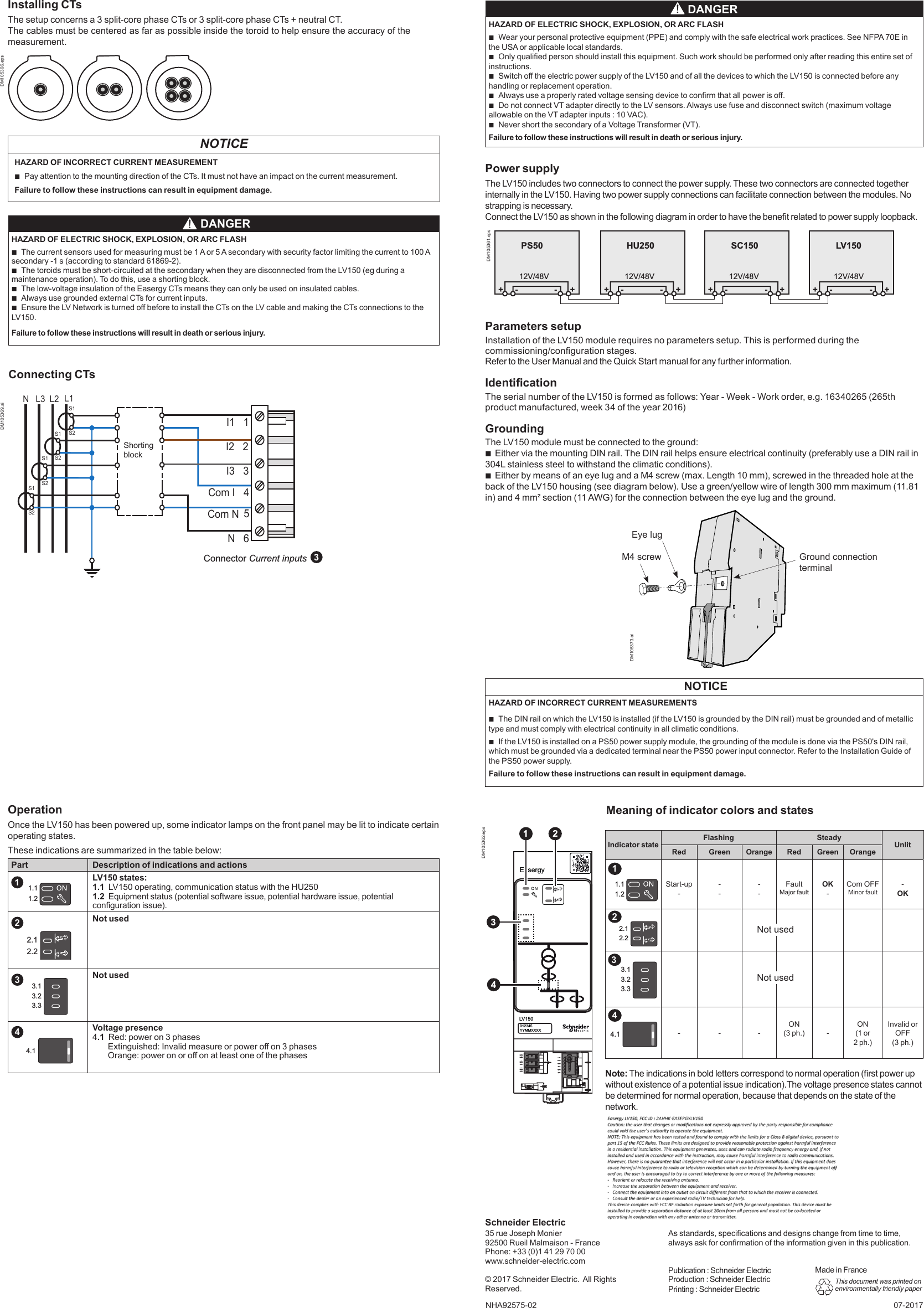 NHA92575-02As standards, specications and designs change from time to time, always ask for conrmation of the information given in this publication.Publication : Schneider ElectricProduction : Schneider ElectricPrinting : Schneider ElectricThis document was printed on environmentally friendly paper35 rue Joseph Monier92500 Rueil Malmaison - FrancePhone: +33 (0)1 41 29 70 00www.schneider-electric.com© 2017 Schneider Electric.  All Rights Reserved. 07-2017Schneider ElectricParameters setupInstallation of the LV150 module requires no parameters setup. This is performed during the commissioning/conguration stages.Refer to the User Manual and the Quick Start manual for any further information.IdenticationThe serial number of the LV150 is formed as follows: Year - Week - Work order, e.g. 16340265 (265th product manufactured, week 34 of the year 2016)Grounding The LV150 module must be connected to the ground: bEither via the mounting DIN rail. The DIN rail helps ensure electrical continuity (preferably use a DIN rail in 304L stainless steel to withstand the climatic conditions). bEither by means of an eye lug and a M4 screw (max. Length 10 mm), screwed in the threaded hole at the back of the LV150 housing (see diagram below). Use a green/yellow wire of length 300 mm maximum (11.81 in) and 4 mm² section (11 AWG) for the connection between the eye lug and the ground.OperationOnce the LV150 has been powered up, some indicator lamps on the front panel may be lit to indicate certain operating states.These indications are summarized in the table below:Part Description of indications and actionsLV150 states:1.1  LV150 operating, communication status with the HU2501.2  Equipment status (potential software issue, potential hardware issue, potential conguration issue).Not used Not usedVoltage presence 4.1  Red: power on 3 phases        Extinguished: Invalid measure or power o on 3 phases        Orange: power on or o on at least one of the phasesNote: The indications in bold letters correspond to normal operation (rst power up without existence of a potential issue indication).The voltage presence states cannot be determined for normal operation, because that depends on the state of the network.Indicator stateFlashing SteadyUnlitRed Green Orange Red Green OrangeStart-up-----FaultMajor faultOK-Com OFFMinor fault-OK     - - -ON(3 ph.)-ON(1 or2 ph.)Invalid or OFF(3 ph.)Meaning of indicator colors and statesMade in FranceInstalling CTsThe setup concerns a 3 split-core phase CTs or 3 split-core phase CTs + neutral CT.The cables must be centered as far as possible inside the toroid to help ensure the accuracy of the  measurement.NOTICEHAZARD OF INCORRECT CURRENT MEASUREMENT bPay attention to the mounting direction of the CTs. It must not have an impact on the current measurement.Failure to follow these instructions can result in equipment damage.PS5012V/48VHU25012V/48VSC15012V/48V+- +-+-+-+-+-LV15012V/48V+- +-1.11.213423.13.23.34.1DM105362.epsEasergyLV150012345YYMMXXXX124312341.11.23.13.23.34.1 DANGERHAZARD OF ELECTRIC SHOCK, EXPLOSION, OR ARC FLASH bWear your personal protective equipment (PPE) and comply with the safe electrical work practices. See NFPA 70E in the USA or applicable local standards. bOnly qualied person should install this equipment. Such work should be performed only after reading this entire set of instructions. bSwitch o the electric power supply of the LV150 and of all the devices to which the LV150 is connected before any handling or replacement operation. bAlways use a properly rated voltage sensing device to conrm that all power is o. bDo not connect VT adapter directly to the LV sensors. Always use fuse and disconnect switch (maximum voltage allowable on the VT adapter inputs : 10 VAC).  bNever short the secondary of a Voltage Transformer (VT).Failure to follow these instructions will result in death or serious injury.DM105361.epsDM105366.eps DANGERHAZARD OF ELECTRIC SHOCK, EXPLOSION, OR ARC FLASH bThe current sensors used for measuring must be 1 A or 5 A secondary with security factor limiting the current to 100 A secondary -1 s (according to standard 61869-2). bThe toroids must be short-circuited at the secondary when they are disconnected from the LV150 (eg during a maintenance operation). To do this, use a shorting block. bThe low-voltage insulation of the Easergy CTs means they can only be used on insulated cables. bAlways use grounded external CTs for current inputs. bEnsure the LV Network is turned o before to install the CTs on the LV cable and making the CTs connections to the LV150.Failure to follow these instructions will result in death or serious injury.2.12.22.12.2Power supplyThe LV150 includes two connectors to connect the power supply. These two connectors are connected together internally in the LV150. Having two power supply connections can facilitate connection between the modules. No strapping is necessary.Connect the LV150 as shown in the following diagram in order to have the benet related to power supply loopback.Connecting CTsCom I   4Com N 5I3   3I2   2I1   1L1L2L3NN   6S1S2S1S2S1S2S1S2Connector Current inputs 3Not usedNot usedDM105369.ai NOTICEHAZARD OF INCORRECT CURRENT MEASUREMENTS bThe DIN rail on which the LV150 is installed (if the LV150 is grounded by the DIN rail) must be grounded and of metallic type and must comply with electrical continuity in all climatic conditions. bIf the LV150 is installed on a PS50 power supply module, the grounding of the module is done via the PS50&apos;s DIN rail, which must be grounded via a dedicated terminal near the PS50 power input connector. Refer to the Installation Guide of the PS50 power supply.Failure to follow these instructions can result in equipment damage.Shorting blockEye lugM4 screw Ground connection terminalDM105373.ai